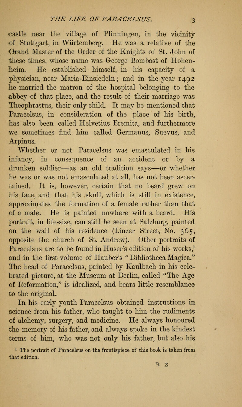 -castle near tlie village of Plinningen, in tlie vicinity oi Stuttgart, in Wlirtemberg. He was a relative of the Ghrand Master of the Order of the Knights of St. John of these times, whose name was George Bombast of Hohen- lieim. He established himself, in his capacity of a physician, near Maria-Einsiedeln; and in the year 1492 he married the matron of the hospital belonging to the abbey of that place, and the result of their marriage was Theophrastus, their only child. It may be mentioned that Paracelsus, in consideration of the place of his birth, has also been called Helvetius Eremita, and furthermore we sometimes find him called Germanus, Suevus, and Arpinus. Whether or not Paracelsus was emasculated in his infancy, in consequence of an accident or by a drunken soldier—as an old tradition says—or whether he was or was not emasculated at all, has not been ascer- tained. It is, however, certain that no beard grew on his face, and that his .skull, which is still in existence, approximates the formation of a female rather than that of a male. He is painted nowhere with a beard. His portrait, in life-size, can still be seen at Salzburg, painted on the wall of his residence (Linzer Street, No. 365, opposite the church of St. Andrew). Other portraits of Paracelsus are to be found in Huser's edition of his works,^ and in the first volume of Hauber's  Bibliotheca Magica. The head of Paracelsus, painted by Kaulbach in his cele- brated picture, at the Museum at Berlin, called The Age of Keformation, is idealized, and bears little resemblance to the original. In his early youth Paracelsus obtained instructions in science from his father, who taught to him the rudiments of alchemy, surgery, and medicine. He always honoured the memory of his father, and always spoke in the kindest terms of him, who was not only his father, but also his ^ The portrait of Paracelsus on the frontispiece of this book is taken from that edition. B 2