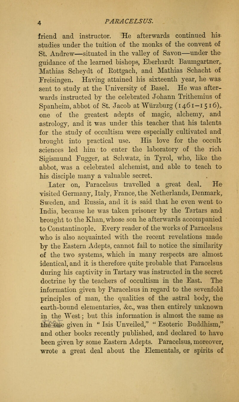 friend and instructor. He afterwards continued his. studies under the tuition of the monks of the convent of St. Andrew—situated in the valley of Savon—under the- guidance of the learned bishops, Eberhardt Bamngartner^ Mathias Scheydt of Eottgach, and Mathias Schacht of Freisingen. Having attained his sixteenth year, he was< sent to study at the University of Basel. He was after-^ wards instructed by the celebrated Johann Tritheniius of Spanheim, abbot of St. Jacob at Wurzburg (1461-1 516),, one of the greatest adepts of magic, alchemy, and astrology, and it was under this teacher that his talents for the study of occultism were especially cultivated and brought into practical use. His love for the occult sciences led him to enter the laboratory of the rich Sigismund Fugger, at Schwatz, in Tyrol, who, like the- abbot, was a celebrated alchemist, and able to teach to his disciple many a valuable secret. Later on, Paracelsus travelled a great deal. He visited Germany, Italy, France, the Netherlands, Denmark, Sweden, and Piussia^ and it is said that he even went to India, because he was taken prisoner by the Tartars and brought to the Khan, whose son he afterwards accompanied to Constantinople. Every reader of the works of Paracelsus who is also acquainted with the recent revelations made by the Eastern Adepts, cannot fail to notice the similarity of the two systems, which in many respects are almost identical, and it is therefore quite probable that Paracelsus during his captivity in Tartary was instructed in the secret doctrine by the teachers of occultism in the East. The information given by Paracelsus in regard to the sevenfold principles of man, the qualities of the astral body, the earth-bound elementaries, &c., was then entirely unknown in the ^Vest; but this information is almost the same as the one given in  Isis Unveiled,  Esoteric Buddhism, and other books recently published, and declared to have been given by some Eastern Adej^ts. Paracelsus, moreover, wrote a great deal about the Elementals, or spirits of