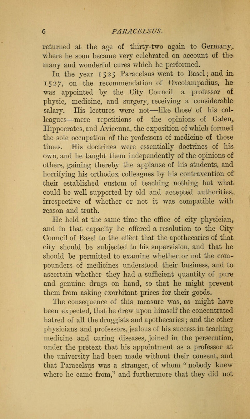 returned at the age of tliirty-two again to Germany,, where he soon became very celebrated on account of the many and wonderful cm^es which he performed. In the year 1525 Paracelsus went to Basel; and in 1527, on the recommendation of Oxcolampadius, he was appointed by the City Council a professor of physic, medicine, and surgery, receiving a considerable salary. His lectures were not—like those of his col- leagues—mere repetitions of the opinions of Galen,. Hippocrates, and Avicenna, the exposition of which formed the sole occupation of the professors of medicine of those times. His doctrines were essentially doctrines of his own, and he taught them independently of the opinions of others, gaining thereby the applause of his students, and horrifying his orthodox colleagues by his contravention of theh estabhshed custom of teaching nothing but what could be well supported by old and accepted authorities,, irrespective of whether or not it was compatible with reason and truth. He held at the same time the ojffice of city physician^ and in that capacity he offered a resolution to the City^ Council of Basel to the effect that the apothecaries of that city should be subjected to his supervision, and that he should be permitted to examine whether or not the com- pounders of medicines understood their business, and to^ ascertain whether they had a sufficient quantity of pure and genuine drugs on hand, so that he might prevent them from asking exorbitant prices for their goods. The consequence of this measure was, as might have been expected, that he drew upon himself the concentrated hatred of all the druggists and apothecaries ; and the other physicians and professors, jealous of his success in teaching medicine and curing diseases, joined in the persecution, under the pretext that his appointment as a professor at the university had been made without their consent, and that Paracelsus was a stranger, of whom  nobody knew where he came from, and furthermore that they did not