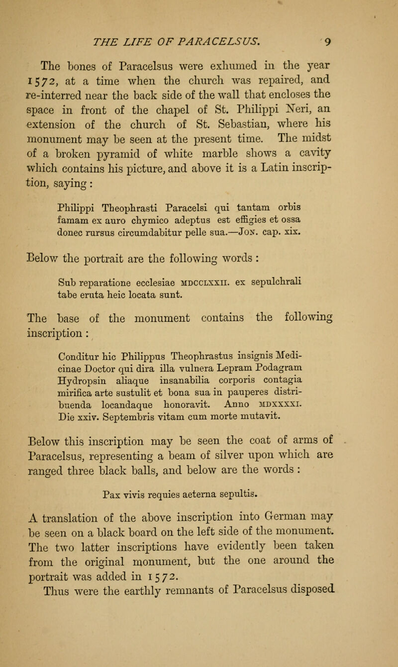 The bones of Paracelsus were exhumed in the year 1572, at a time when the church was repaired, and re-interred near the back side of the wall that encloses the space in front of the chapel of St. Philippi Xeri, an •extension of the church of St. Sebastian, where his monument may be seen at the present time. The midst of a broken pyramid of white marble shows a cavity which contains his picture, and above it is a Latin inscrip- tion, saying: Philippi Theophrasti Paracelsi qui tantam orbis famam ex auro chymico adeptus est effigies et ossa donee rursus circumdabitur pelle sua.—Jon. cap. xix. Belov/ the portrait are the following words : Sub reparatione ecclesiae mdcclxxii. ex sepulchraH tabe eruta heic locata sunt. The base of the monument contains the following inscription : Conditur hie Phihppus Theophrastus insignis Medi- cinae Doctor qui dira ilia vulnera Lepram Podagram Hydropsin aliaque insanabilia corporis contagia mirifica arte sustulit et bona sua in pauperes distri- buenda locandaque honoravit. Anno xdxxxxi. Die xxiv. Septembris vitam cum morte mutavit. Below this inscription may be seen the coat of arms of Paracelsus, representing a beam of silver upon which are ranged three black balls, and below are the words : Pax vivis requies aetema sepultis. A translation of the above inscription into German may be seen on a black board on the left side of the monument. The two latter inscriptions have evidently been taken from the original monument, but the one around the portrait was added in 1572. Thus were the earthly remnants of Paracelsus disposed