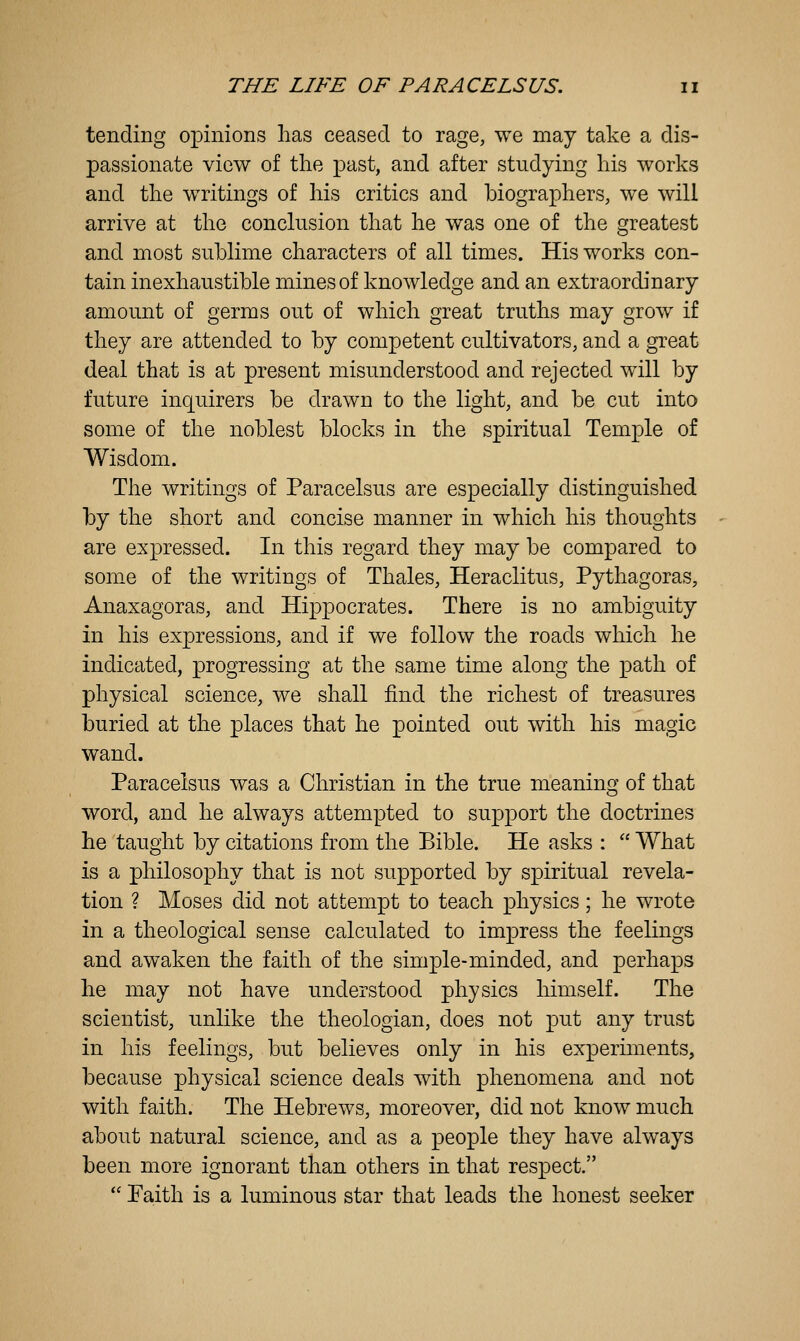 tending opinions has ceased to rage, we may take a dis- passionate view of the past, and after studying his works and the writings of his critics and biographers, we will arrive at the conclusion that he was one of the greatest and most sublime characters of all times. His works con- tain inexhaustible mines of knowledge and an extraordinary amount of germs out of which great truths may grow if they are attended to by competent cultivators, and a great deal that is at present misunderstood and rejected will by future inquirers be drawn to the light, and be cut into some of the noblest blocks in the spiritual Temple of Wisdom. The writings of Paracelsus are especially distinguished by the short and concise manner in which his thoughts are expressed. In this regard they may be compared to some of the writings of Thales, Heraclitus, Pythagoras, Anaxagoras, and Hippocrates. There is no ambiguity in his expressions, and if we follow the roads which he indicated, progressing at the same time along the path of physical science, we shall find the richest of treasures buried at the places that he pointed out with his magic wand. Paracelsus was a Christian in the true meaning of that word, and he always attempted to support the doctrines he taught by citations from the Bible. He asks :  What is a philosophy that is not supported by spiritual revela- tion ? Moses did not attempt to teach physics; he wrote in a theological sense calculated to impress the feelings and awaken the faith of the simple-minded, and perhaps he may not have understood physics himself. The scientist, unlike the theologian, does not put any trust in his feelings, but believes only in his experiments, because physical science deals with phenomena and not with faith. The Hebrews, moreover, did not know much about natural science, and as a people they have always been more ignorant than others in that respect.  Faith is a luminous star that leads the honest seeker
