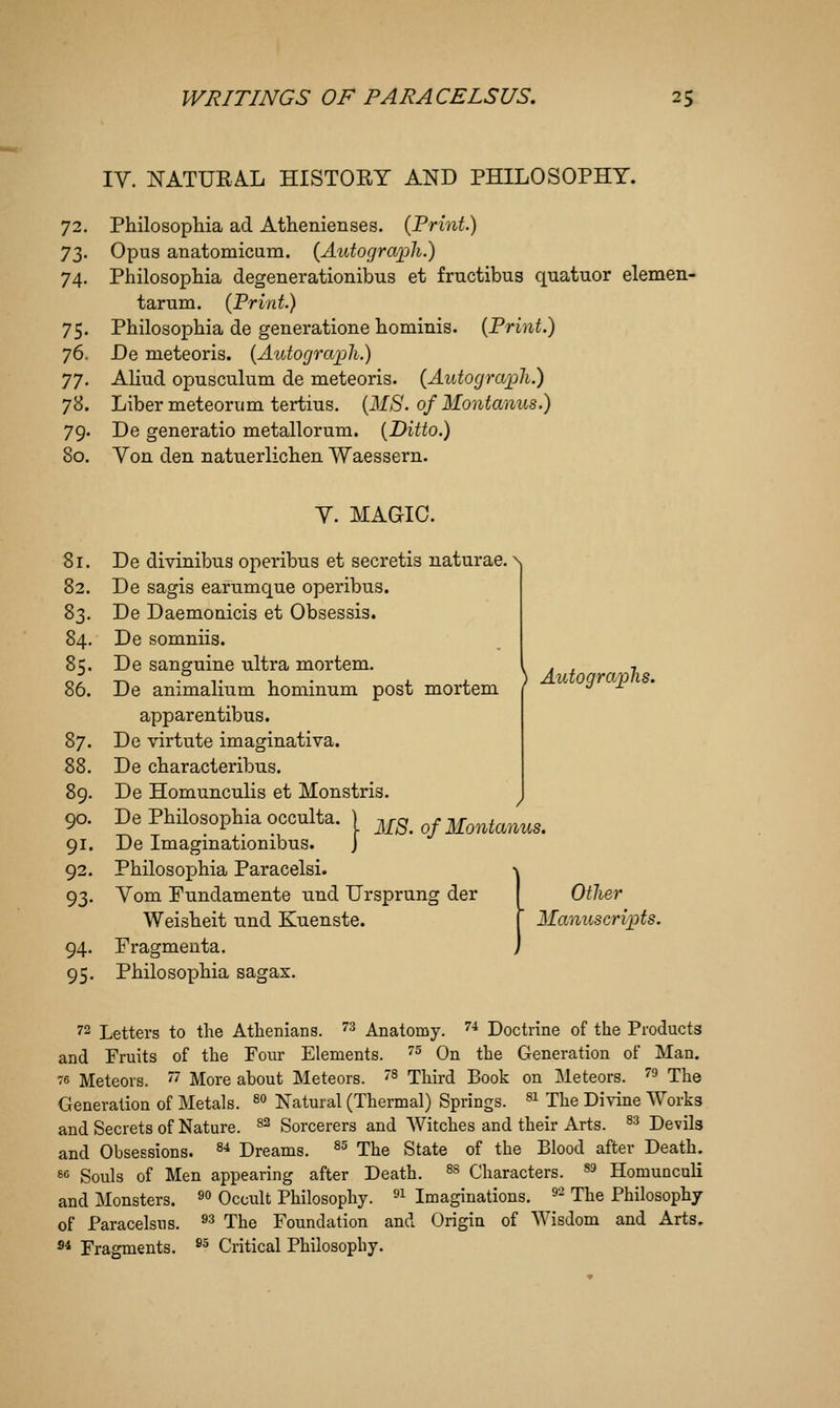 IV. NATURAL HISTORY AND PHILOSOPHY. 72. Philosophia ad Athenienses. {Print.) y2,. Opus anatomicum. {Autograph.) 74. Philosopliia degenerationibus et fructibus quatuor elemen- tarum. {Print.) 75. Pbilosophia de generatione liommis. {Print.) 76. De meteoris. {Autogra'pli.) yj. Aliud opusculum de meteoris. {Autograph.) 78. Liber meteorum tertius. {MS. of Montanus.) 79. De generatio metallorum. [Ditto.) 80. Yon den natuerlichen Waessern. Y. MAGIC. 81. De divinibus operibns et secretis naturae. N| 82. De sagis earumque operibus. 83. De Daemonicis et Obsessis. 84. De somniis. 85. De sanguine ultra mortem. \ j / 7, 86. De animalium hominum post mortem ( y 1 ' apparentibus. 87. De virtute imaginativa. 88. De cbaracteribus. 89. De Homunculis et Monstris. 90. DePhilosophia occulta. I mS. of Montanus. 91. De Imagmationibus. j 92. Philosophia Paracelsi. \ 93. Yom Fundamente nnd Ursprung der I Other Weisheit und Kuenste. [ Manuscripts. 94. Fragmenta. j 95. Philosophia sagax. 72 Letters to the Athenians. ''^ Anatomy. ''•* Doctrine of the Products and Fruits of the Four Elements. ''^ On the Generation of Man. 76 Meteors. '' More about Meteors. ^ Third Book on Meteors. ''^ The Generation of Metals. ^^ Natural (Thermal) Springs, ^i The Divine Works and Secrets of Nature. ^^ Sorcerers and Witches and their Arts. ^^ Devils and Obsessions. ^^ Dreams. ^^ The State of the Blood after Death. 8c Souls of Men appearing after Death. ^^ Characters. ^9 Homunculi and Monsters. ^^ Occult Philosophy. ^^ Imaginations. ^- The Philosophy of Paracelsus. ^^ The Foundation and Origin of Wisdom and Arts. ®* Fragments. ^^ Critical Philosophy.