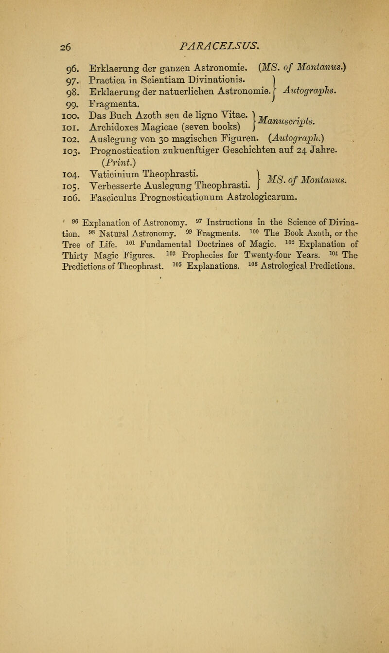 96. Erklaerung der ganzen Astronomie. (lf>S'. of Montanus.) 97. Practica ia Scientiam Divinationis. | 98. Erklaerung der natnerliclien Astronomie. r Autograjglis. 99. Eragmenta. 100. Das Bucli Azoth sen de ligno Yitae. ) ^, . , . , ., -nr • f r, ^ \ \Manuscrims. loi. Arcmdoxes Magicae (seven books) J -^ 102. Anslegnng von 30 magisclien Mguren. (Autograph.) 103. Prognostication znknenftiger Gescliicliten auf 24 Jahre. (Print.) 104. Yaticininm Theophrasti. _ \ ^^^^ Montanus 105. Yerbesserte Auslegung Theophrasti. ] ' ^ 106. Pascicnlus Prognosticationum Astrologicarum. ' 95 j^3;;planation of Astronomy. S''Instructions in the Science of Divina- tion, ^s Natural Astronomy. ^^ Fragments. ^^ The Book Azoth, or the Tree of Life. ^^^ Fundamental Doctrines of Magic. ^^ Explanation of Thirty Magic Figures. ^'^^ Prophecies for Twenty-four Years. ^^ The Predictions of Theophrast. ^^ Explanations. ^^ Astrolo^cal Predictions.