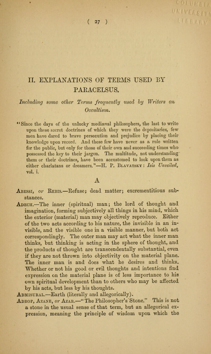 II. EXPLANATION'S OF TEEMS USED BY PAEACELSUS. Includinrj some other Terms frerpiently used hy Writers on Occultism. *'Since the days of the unlucky mediaeval philosophers, the last to •write upon these secret doctrines of which they were the depositaries, few men have dared to brave persecution and prejudice by placing their knowledge upon record. And these few have never as a rule written for the public, but only for those of their own and succeeding times who possessed the key to their jargon. The multitude, not understanding' them or their doctrines, have been accustomed to look upon them as either charlatans or dreamers.—H. P. Blavatsky : Isis Unveiled, vol. i. A Abessi, or Kebis.—Kefuse; dead matter; excrementitlous sub- stances. Adech.—The inner (apiritual) man; tlie lord of thought and imagination, forming subjectively all things in his mind, which the exterior (material) man may objectively reproduce. Either of the two acts according to his nature, the invisible in an in- visible, and the visible one in a visible manner, but both act correspondingly. The outer man may act what the inner man thinks, but thinking is acting in the sphere of thought, and the products of thought are transcendentally substantial, even if they are not thrown into objectivity on the material plane. The inner man is and does what he desires and thinks. Whether or not his good or evil thoughts and intentions find expression on the material plane is of less importance to his own spiritual development than to others who may be affected by his acts, but less by his thoughts. Admisl'Hal.—Earth (literally and allegorically). Adrop, AzA^-E, or Azar.— The Philosopher's Stone. This is not a stone in the usual sense of that term, but an allegorical ex- pression, meaning the principle of wisdom upon which the