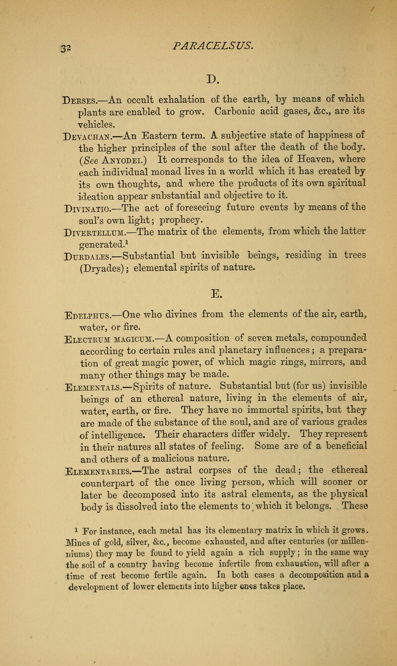 D. Deeses.—An occult exhalation o£ the earth, by means of which plants are enabled to grow. Carbonic acid gases, &c., are its vehicles. Devachan.—An Eastern term. A subjective state of happiness of the higher principles of the sonl after the death of the body. {See Anyodei.) It corresponds to the idea of Heaven, where each individual monad lives in a world which it has created by its own thoughts, and where the products of its own spiritual ideation appear substantial and objective to it. Drv'BsrATio.—The act of foreseeing future events by means of the soul's own light; prophecy. DiVEHTELLTJM.—The matrix of the elements, from which the latter generated.^ DuRDALES.—Substantial but invisible beings, residing in trees (Dryades); elemental spirits of nature. E. Edelphus.—One who divines from the elements of the air, earth, water, or fire. Electeum magicum.—A composition of seven metals, compounded according to certain rules and planetary influences; a prepara- tion of great magic power, of which magic rings, mirrors, and many other things may be made. Eleme:n'tals.—Spirits of nature. Substantial but (for us) invisible beings of an ethereal nature, living in the elements of air, water, earth, or fire. They have no immortal spirits, but they are made of the substance of the soul, and are of various grades of intelligence. Their characters differ widely. They represent in their natures all states of feeling. Some are of a beneficial and others of a malicious nature. Elementaeies.—The astral corpses of the dead; the ethereal counterpart of the once living person, which will sooner or later be decomposed into its astral elements, as the physical body is dissolved into the elements to', which it belongs. These 1 For instance, each metal has its elementary matrix in which it grows. Mines of gold, silver, &c., become exhausted, and after centuries (or millen- niums) they may be found to yield again a rich supply; in the same way the soil of a country having become infertile from exhaustion, will after a time of rest become fertile again. In both cases a decomposition and a development of lower elements into higher ones takes place.