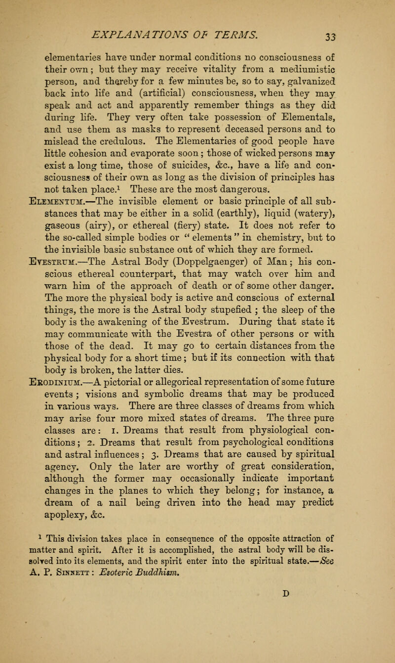 elementaries have under normal conditions no consciousness of their ov/n; but they may receive vitality from a mediumistic person, and thereby for a few minutes be, so to say, galvanized back into life and (artificial) consciousness, when they may speak and act and apparently remember things as they did during life. They very often take possession of Elementals, and use them as masks to represent deceased persons and to mislead the credulous. The Elementaries of good people have little cohesion and evaporate soon; those of wicked persons may exist a long time, those of suicides, &c., have a life and con- sciousness of their own as long as the division of principles has not taken place.^ These are the most dangerous. Elementum.—The invisible element or basic principle of all sub- stances that may be either in a solid (earthly), liquid (watery), gaseous (airy), or ethereal (fiery) state. It does not refer to the so-called simple bodies or  elements  in chemistry, but to the invisible basic substance out of which they are formed. Etesteum.—The Astral Body (Doppelgaenger) of Man; his con- scious ethereal counterpart, that may watch over him and ■warn him of the approach of death or of some other danger. The more the physical body is active and conscious of external things, the more is the Astral body stupefied ; the sleep of the body is the awakening of the Evestrum. During that state it may communicate with the Evestra of other persons or with those of the dead. It may go to certain distances from the physical body for a short time ; but if its connection with that body is broken, the latter dies. ERODi^'iirir.—A pictorial or allegorical representation of some future events ; visions and symbolic dreams that may be produced in various ways. There are three classes of dreams from which may arise four more mixed states of dreams. The three pure classes are: i. Dreams that result from physiological con- ditions ; 2. Dreams that result from psychological conditions and astral influences ; 3. Dreams that are caused by spiritual agency. Only the later are worthy of great consideration, although the former may occasionally indicate important changes in the planes to which they belong; for instance, a dream of a nail being driven into the head may predict apoplexy, &c. ^ This diyision takes place in consequence of the opposite attraction of matter and spirit. After it is accomplished, the astral body will be dis- solred into its elements, and the spirit enter into the spiritual state.—/See A. P. SiNNETT : Esoteric Buddhism. D