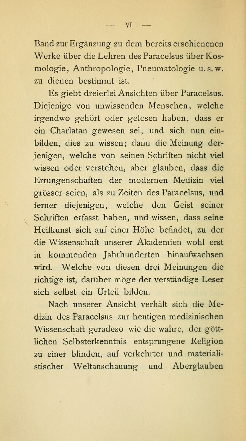 Band zur Erg^änzung zu dem bereits erschienenen Werke über die Lehren des Paracelsus über Kos- mologie, Anthropologie, Pneumatologie u.s. w. zu dienen bestimmt ist. Es giebt dreierlei Ansichten über Paracelsus. Diejenige von unwissenden Menschen, welche irg-endwo g-ehört oder gelesen haben, dass er ein Charlatan g-ewesen sei, und sich nun ein- bilden, dies zu wissen; dann die Meinung der- jenigen, welche von seinen Schriften nicht viel wissen oder verstehen, aber glauben, dass die Errungenschaften der modernen Medizin viel grösser seien, als zu Zeiten des Paracelsus, und ferner diejenigen, welche den Geist seiner Schriften erfasst haben, und wissen, dass seine Heilkunst sich auf einer Höhe befindet, zu der die Wissenschaft unserer Akademien wohl erst in kommenden Jahrhunderten hinaufwachsen wird. Welche von diesen drei Meinungen die richtige ist, darüber möge der verständige Leser sich selbst ein Urteil büden. Nach unserer Ansicht verhält sich die Me- dizin des Paracelsus zur heutigen medizinischen Wissenschaft geradeso wie die wahre, der gött- lichen Selbsterkenntnis entsprungene Religion zu einer blinden, auf verkehrter und materiali- stischer Weltanschauung und Aberglauben