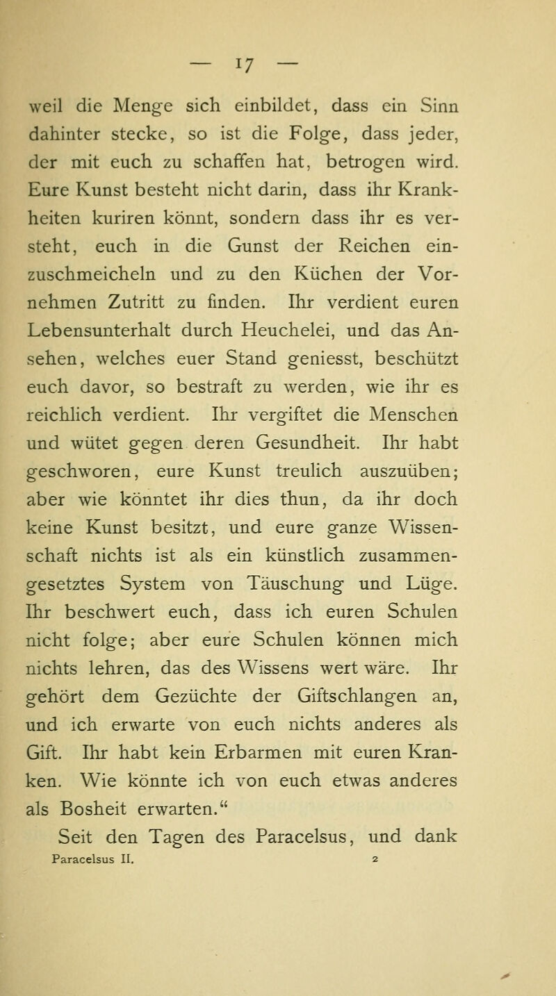 weil die Menge sich einbildet, dass ein Sinn dahinter stecke, so ist die Folge, dass jeder, der mit euch zu schaffen hat, betrogen wird. Eure Kunst besteht nicht darin, dass ihr Krank- heiten kuriren könnt, sondern dass ihr es ver- steht, euch in die Gunst der Reichen ein- zuschmeicheln und zu den Küchen der Vor- nehmen Zutritt zu finden. Ihr verdient euren Lebensunterhalt durch Heuchelei, und das An- sehen, welches euer Stand geniesst, beschützt euch davor, so bestraft zu werden, wie ihr es reichlich verdient. Ihr vergiftet die Menschen und wütet gegen deren Gesundheit. Ihr habt geschworen, eure Kunst treulich auszuüben; aber wie könntet ihr dies thun, da ihr doch keine Kunst besitzt, und eure ganze Wissen- schaft nichts ist als ein künstlich zusammen- gesetztes System von Täuschung und Lüge. Ihr beschwert euch, dass ich euren Schulen nicht folge; aber eure Schulen können mich nichts lehren, das des Wissens wert wäre. Ihr gehört dem Gezüchte der Giftschlangen an, und ich erwarte von euch nichts anderes als Gift. Ihr habt kein Erbarmen mit euren Kran- ken. Wie könnte ich von euch etwas anderes als Bosheit erwarten. Seit den Tagen des Paracelsus, und dank Paracelsus II. 2