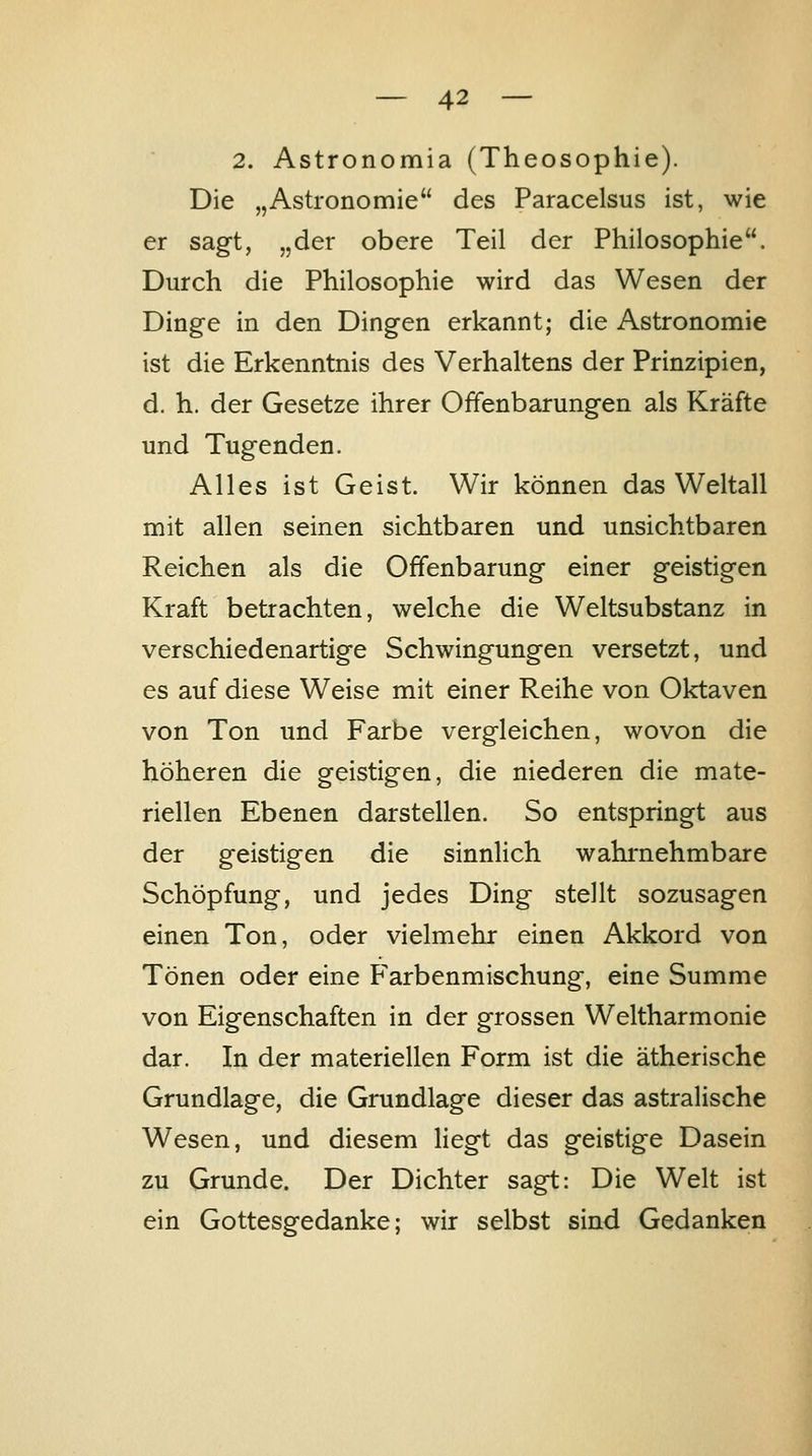 2. Astronomia (Theosophie). Die „Astronomie des Paracelsus ist, wie er sag-t, „der obere Teil der Philosophie. Durch die Philosophie wird das Wesen der Dinge in den Dingen erkannt; die Astronomie ist die Erkenntnis des Verhaltens der Prinzipien, d. h. der Gesetze ihrer Offenbarungen als Kräfte und Tugenden. Alles ist Geist. Wir können das Weltall mit allen seinen sichtbaren und unsichtbaren Reichen als die Offenbarung einer geistigen Kraft betrachten, welche die Weltsubstanz in verschiedenartige Schwingungen versetzt, und es auf diese Weise mit einer Reihe von Oktaven von Ton und Farbe vergleichen, wovon die höheren die geistigen, die niederen die mate- riellen Ebenen darstellen. So entspringt aus der geistigen die sinnlich wahrnehmbare Schöpfung, und jedes Ding stellt sozusagen einen Ton, oder vielmehr einen Akkord von Tönen oder eine Farbenmischung, eine Summe von Eigenschaften in der grossen Weltharmonie dar. In der materiellen Form ist die ätherische Grundlage, die Grundlage dieser das astralische Wesen, und diesem Hegt das geistige Dasein zu Grunde. Der Dichter sagt: Die Welt ist ein Gottesgedanke; wir selbst sind Gedanken