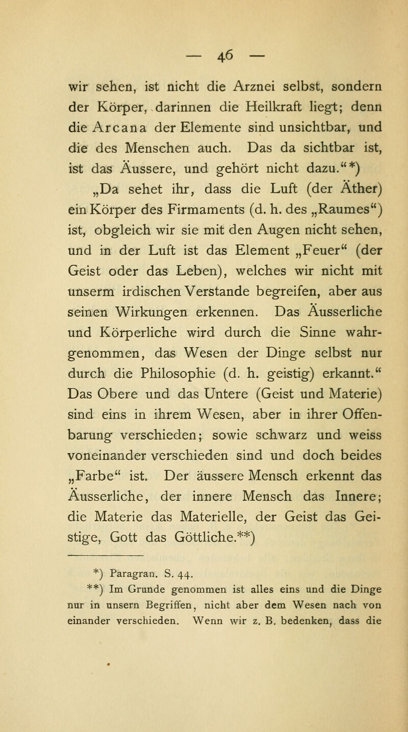 wir sehen, ist nicht die Arznei selbst, sondern der Körper, darinnen die Heilkraft liegt; denn die Area na der Elemente sind unsichtbar, und die des Menschen auch. Das da sichtbar ist, ist das Äussere, und gehört nicht dazu.*) „Da sehet ihr, dass die Luft (der Äther) ein Körper des Firmaments (d. h. des „Raumes) ist, obg-leich wir sie mit den Augen nicht sehen, und in der Luft ist das Element „Feuer (der Geist oder das Leben), welches wir nicht mit unserm irdischen Verstände begreifen, aber aus seinen Wirkungen erkennen. Das Äusserliche und Körperliche wird durch die Sinne wahr- genommen, das Wesen der Dinge selbst nur durch die Philosophie (d. h. geistig) erkannt. Das Obere und das Untere (Geist und Materie) sind eins in ihrem Wesen, aber in ihrer Offen- barung verschieden; sowie schwarz und weiss voneinander verschieden sind und doch beides „Farbe ist. Der äussere Mensch erkennt das Äusserliche, der innere Mensch das Innere; die Materie das Materielle, der Geist das Gei- stige, Gott das Göttliche.**) *) Paragran. S. 44. **) Im Grunde genommen ist alles eins und die Dinge nur in unsern Begriffen, nicht aber dem Wesen nach von einander verschieden. Wenn wir z. B. bedenken, dass die