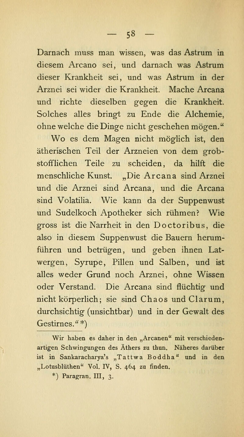 Darnach muss man wissen, was das Astrum in diesem Arcano sei, und darnach was Astrum dieser Krankheit sei, und was Astrum in der Arznei sei wider die Krankheit. Mache Arcana und richte dieselben gegen die Krankheit. Solches alles bringt zu Ende die Alchemie, ohne welche die Dinge nicht geschehen mögen. Wo es dem Magen nicht möglich ist, den ätherischen Teil der Arzneien von dem grob- stofflichen Teile zu scheiden, da hilft die menschliche Kunst. „Die Arcana sind Arznei und die Arznei sind Arcana, und die Arcana sind Volatilia. Wie kann da der Suppenwust und Sudelkoch Apotheker sich rühmen? Wie gross ist die Narrheit in den Doctoribus, die also in diesem Suppenwust die Bauern herum- führen und betrügen, und geben ihnen Lat- wergen, Syrupe, Pillen und Salben, und ist alles weder Grund noch Arznei, ohne Wissen oder Verstand. Die Arcana sind flüchtig und nicht körperlich; sie sind Chaos und Ciarum, durchsichtig (unsichtbar) und in der Gewalt des Gestirnes.*) Wir haben es daher in den „Arcanen mit verschieden- artigen Schwingungen des Äthers zu thun. Näheres darüber ist in Sankaracharya's „Tattwa Boddha und in den „Lotusblüthen Vol. IV, S. 464 zu finden. *) Paragran. III, 3.