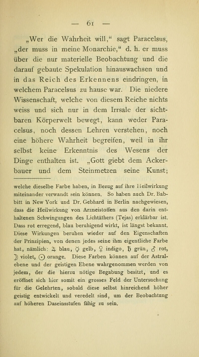 „Wer die Wahrheit will, sag-t Paracelsus, „der muss in meine Monarchie, d. h. er muss über die nur materielle Beobachtung und die darauf gebaute Spekulation hinauswachsen und in das Reich des Erkennens eindringen, in welchem Paracelsus zu hause war. Die niedere Wissenschaft, welche von diesem Reiche nichts weiss und sich nur in dem Irrsale der sicht- baren Körperwelt bewegt, kann weder Para- celsus, noch dessen Lehren verstehen, noch eine höhere Wahrheit begreifen, weil in ihr selbst keine Erkenntnis des Wesens der Dinge enthalten ist. „Gott giebt dem Acker- bauer und dem Steinmetzen seine Kunst; welche dieselbe Farbe haben, in Bezug auf ihre Heilwirkung miteinander verwandt sein können. So haben auch Dr. Bab- bitt in New York und Dr. Gebhard in Berlin nachgewiesen, dass die Heilwirkung von Arzneistoffen aus den darin ent- haltenen Schwingungen des Lichtäthers (Tejas) erklärbar ist. Dass rot erregend, blau beruhigend wirkt, ist längst bekannt. Diese Wirkungen beruhen wieder auf den Eigenschaften der Prinzipien, von denen jedes seine ihm eigentliche Farbe hat, nämlich: 2(. blau, 0 gelb, ^ indigo, t} grün, ^ rot, ^ violet, Q orange. Diese Farben können auf der Astral- ebene und der geistigen Ebene wahrgenommen werden von jedem, der die hierzu nötige Begabung besitzt, und es eröffnet sich hier somit ein grosses Feld der Untersuchung für die Gelehrten, sobald diese selbst hinreichend höher geistig entwickelt und veredelt sind, um der Beobachtung auf höheren Daseinsstufen fähig zu sein.