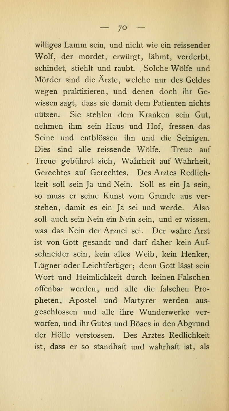 williges Lamm sein, und nicht wie ein reissender Wolf, der mordet, erwürg-t, lähmt, verderbt, schindet, stiehlt und raubt. Solche Wölfe und Mörder sind die Ärzte, welche nur des Geldes wegen praktizieren, und denen doch ihr Ge- wissen sagt, dass sie damit dem Patienten nichts nützen. Sie stehlen dem Kranken sein Gut, nehmen ihm sein Haus und Hof, fressen das Seine und entblössen ihn und die Seinigen. Dies sind alle reissende Wölfe. Treue auf Treue gebühret sich, Wahrheit auf Wahrheit, Gerechtes auf Gerechtes. Des Arztes Redlich- keit soll sein Ja und Nein. Soll es ein Ja sein, so muss er seine Kunst vom Grunde aus ver- stehen, damit es ein Ja sei und werde. Also soll auch sein Nein ein Nein sein, und er wissen, was das Nein der Arznei sei. Der wahre Arzt ist von Gott gesandt und darf daher kein Auf- schneider sein, kein altes Weib, kein Henker, Lügner oder Leichtfertiger; denn Gott lässt sein Wort und Heimlichkeit durch keinen Falschen offenbar werden, und alle die falschen Pro- pheten, Apostel und Märtyrer werden aus- geschlossen und alle ihre Wunderwerke ver- worfen, und ihr Gutes und Böses in den Abgrund der Hölle Verstössen. Des Arztes Redlichkeit ist, dass er so standhaft und wahrhaft ist, als