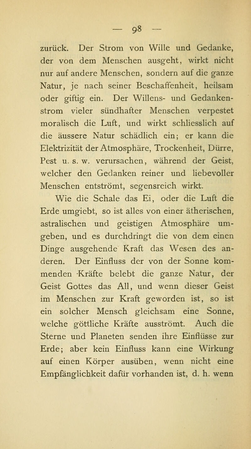 zurück. Der Strom von Wille und Gedanke, der von dem Menschen ausgeht, wirkt nicht nur auf andere Menschen, sondern auf die ganze Natur, je nach seiner Beschaffenheit, heilsam oder giftig ein. Der Willens- und Gedanken- strom vieler sündhafter Menschen verpestet moralisch die Luft, und wirkt schliesslich auf die äussere Natur schädlich ein; er kann die Elektrizität der Atmosphäre, Trockenheit, Dürre, Pest u. s. w. verursachen, während der Geist, welcher den Gedanken reiner und liebevoller Menschen entströmt, segensreich wirkt. Wie die Schale das Ei, oder die Luft die Erde umgiebt, so ist alles von einer ätherischen, astralischen und geistigen Atmosphäre um- geben, und es durchdringt die von dem einen Dinge ausgehende Kraft das Wesen des an- deren. Der Einfluss der von der Sonne kom- menden -Kräfte belebt die ganze Natur, der Geist Gottes das All, und wenn dieser Geist im Menschen zur Kraft geworden ist, so ist ein solcher Mensch gleichsam eine Sonne, welche göttliche Kräfte ausströmt. Auch die Sterne und Planeten senden ihre Einflüsse zur Erde; aber kein Einfluss kann eine Wirkung auf einen Körper ausüben, wenn nicht eine Empfänglichkeit dafür vorhanden ist, d. h. wenn