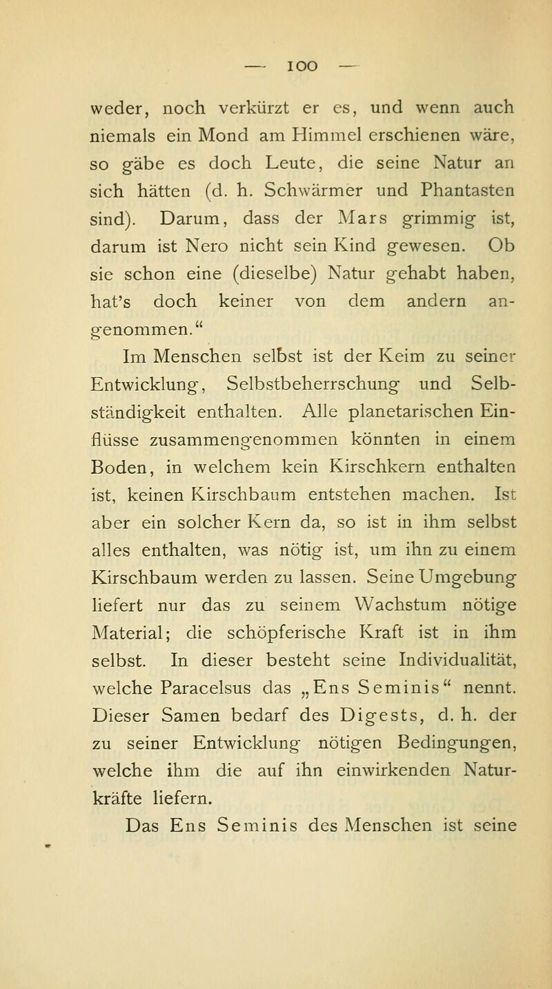 weder, noch verkürzt er es, und wenn auch niemals ein Mond am Himmel erschienen wäre, so g-äbe es doch Leute, die seine Natur an sich hätten (d. h. Schwärmer und Phantasten sind). Darum, dass der Mars grimmig ist, darum ist Nero nicht sein Kind gewesen. Ob sie schon eine (dieselbe) Natur gehabt haben, hat's doch keiner von dem andern an- genommen. Im Menschen selbst ist der Keim zu seiner Entwicklung, Selbstbeherrschung und Selb- ständigkeit enthalten. Alle planetarischen Ein- flüsse zusammengenommen könnten in einem Boden, in welchem kein Kirschkern enthalten ist, keinen Kirschbaum entstehen machen. Ist aber ein solcher Kern da, so ist in ihm selbst alles enthalten, was nötig ist, um ihn zu einem Kirschbaum werden zu lassen. Seine Umgebung liefert nur das zu seinem Wachstum nötige Material; die schöpferische Kraft ist in ihm selbst. In dieser besteht seine Individualität, welche Paracelsus das „Ens Seminis nennt. Dieser Samen bedarf des Digests, d. h. der zu seiner Entwicklung nötigen Bedingungen, welche ihm die auf ihn einwirkenden Natur- kräfte liefern. Das Ens Seminis des Menschen ist seine