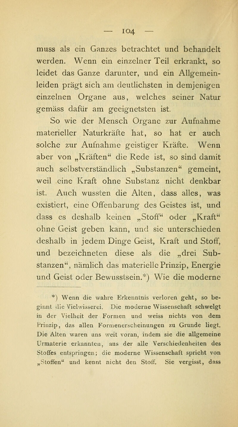 muss als ein Ganzes betrachtet und behandelt werden. Wenn ein einzelner Teil erkrankt, so leidet das Ganze darunter, und ein Allgemein- leiden prägt sich am deutlichsten in demjenigen einzelnen Organe aus, welches seiner Natur gemäss dafür am geeignetsten ist. So wie der Mensch Organe zur Aufnahme materieller Naturkräfte hat, so hat er auch solche zur Aufnahme geistiger Kräfte. Wenn aber von „Kräften die Rede ist, so sind damit auch selbstverständlich „Substanzen gemeint, weil eine Kraft ohne Substanz nicht denkbar ist. Auch wussten die Alten, dass alles, was existiert, eine Offenbarung des Geistes ist, und dass es deshalb keinen „Stoff oder „Kraft ohne Geist geben kann, und sie unterschieden deshalb in jedem Dinge Geist, Kraft und Stoff, und bezeichneten diese als die „drei Sub- stanzen, nämlich das materielle Prinzip, Energie und Geist oder Bewusstsein.*) Wie die moderne *) Wenn die wahre Erkenntnis verloren geht, so be- ginnt die Vielwisserei. Die moderne Wissenschaft schwelgt in der Vielheit der Formen und weiss nichts von dem Prinzip, das allen Formenerscheinungen zu Grunde liegt. Die Alten waren uns weit voran, indem sie die allgemeine Urmaterie erkannten, aus der alle Verschiedenheiten des Stoffes entspringen; die moderne Wissenschaft spricht von „Stoffen und kennt nicht den Stoff. Sie vergisst, dass