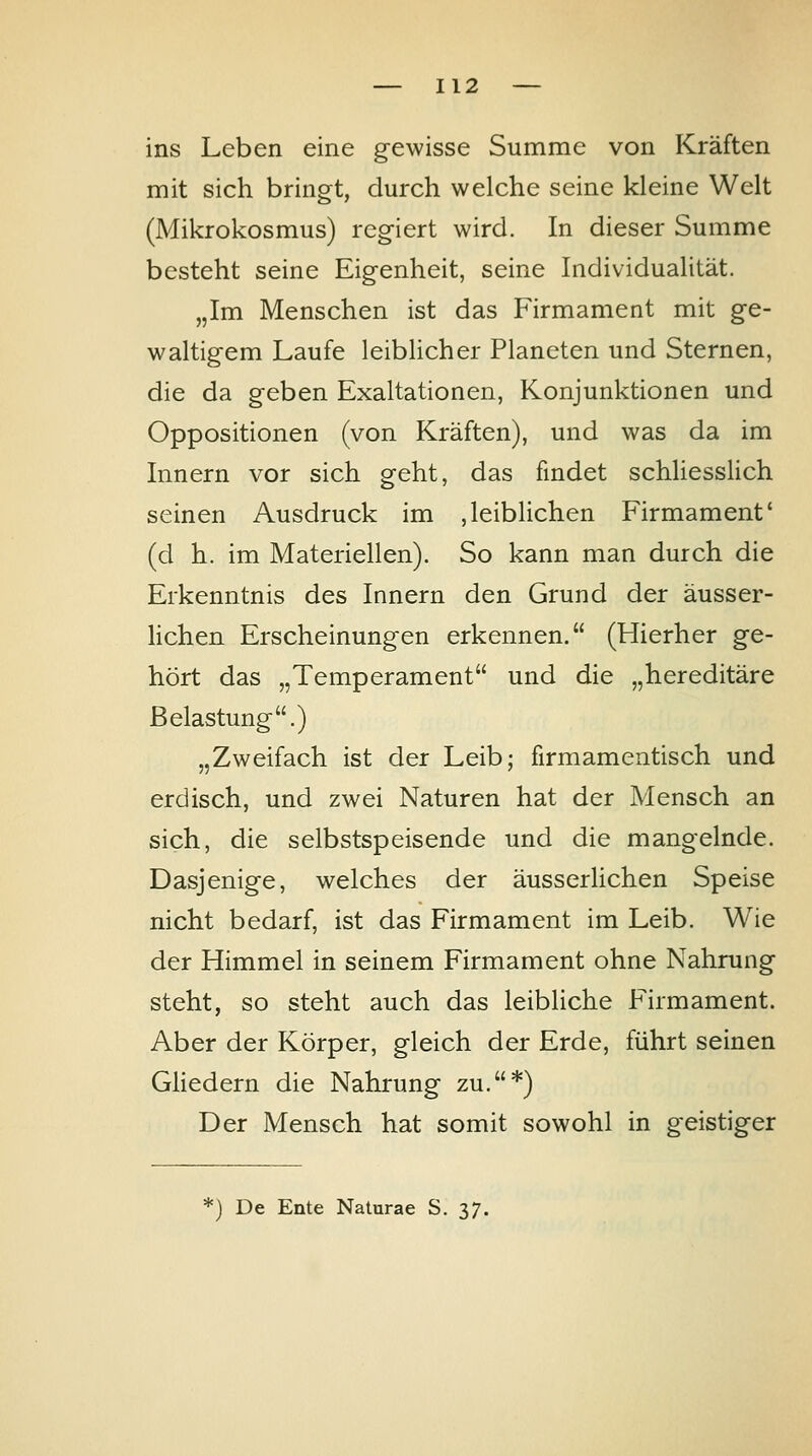 ins Leben eine gewisse Summe von Kräften mit sich bringt, durch welche seine kleine Welt (Mikrokosmus) regiert wird. In dieser Summe besteht seine Eigenheit, seine Individualität. „Im Menschen ist das Firmament mit ge- waltigem Laufe leiblicher Planeten und Sternen, die da geben Exaltationen, Konjunktionen und Oppositionen (von Kräften), und was da im Innern vor sich geht, das findet schliesslich seinen Ausdruck im ,leiblichen Firmament' (d h. im Materiellen). So kann man durch die Erkenntnis des Innern den Grund der äusser- Hchen Erscheinungen erkennen. (Hierher ge- hört das „Temperament und die „hereditäre Belastung.) „Zweifach ist der Leib; firmamentisch und erdisch, und zwei Naturen hat der Mensch an sich, die selbstspeisende und die mangelnde. Dasjenige, welches der äusserlichen Speise nicht bedarf, ist das Firmament im Leib. Wie der Himmel in seinem Firmament ohne Nahrung steht, so steht auch das leibliche Firmament. Aber der Körper, gleich der Erde, führt seinen GHedern die Nahrung zu.*) Der Mensch hat somit sowohl in geistiger