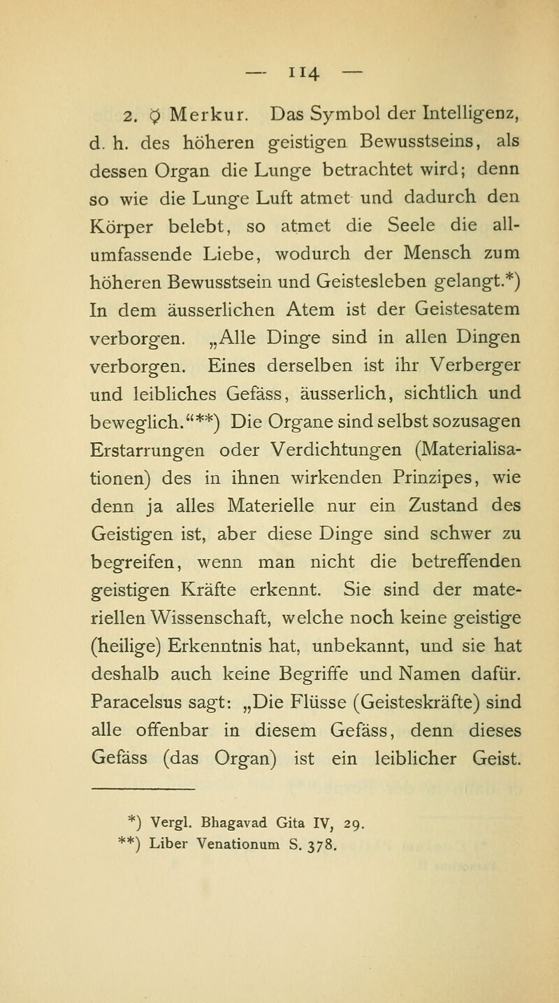 2. 0 Merkur. Das Symbol der Intellig-enz, d. h. des höheren g-eistigen Bewusstseins, als dessen Organ die Lunge betrachtet wird; denn so wie die Lunge Luft atmet und dadurch den Körper belebt, so atmet die Seele die all- umfassende Liebe, wodurch der Mensch zum höheren Bewusstsein und Geistesleben gelangt.*) In dem äusserlichen Atem ist der Geistesatem verborgen. „Alle Dinge sind in allen Dingen verborgen. Eines derselben ist ihr Verberger und leibliches Gefäss, äusserlich, sichtlich und beweglich.**) Die Organe sind selbst sozusagen Erstarrungen oder Verdichtungen (Materialisa- tionen) des in ihnen wirkenden Prinzipes, wie denn ja alles Materielle nur ein Zustand des Geistigen ist, aber diese Dinge sind schwer zu begreifen, wenn man nicht die betreffenden geistigen Kräfte erkennt. Sie sind der mate- riellen Wissenschaft, welche noch keine geistige (heilige) Erkenntnis hat, unbekannt, und sie hat deshalb auch keine Begriffe und Namen dafür. Paracelsus sagt: „Die Flüsse (Geisteskräfte) sind alle offenbar in diesem Gefäss, denn dieses Gefäss (das Organ) ist ein leiblicher Geist. *) Vergl. Bhagavad Gita IV, 29. **) Liber Venationum S. 378.