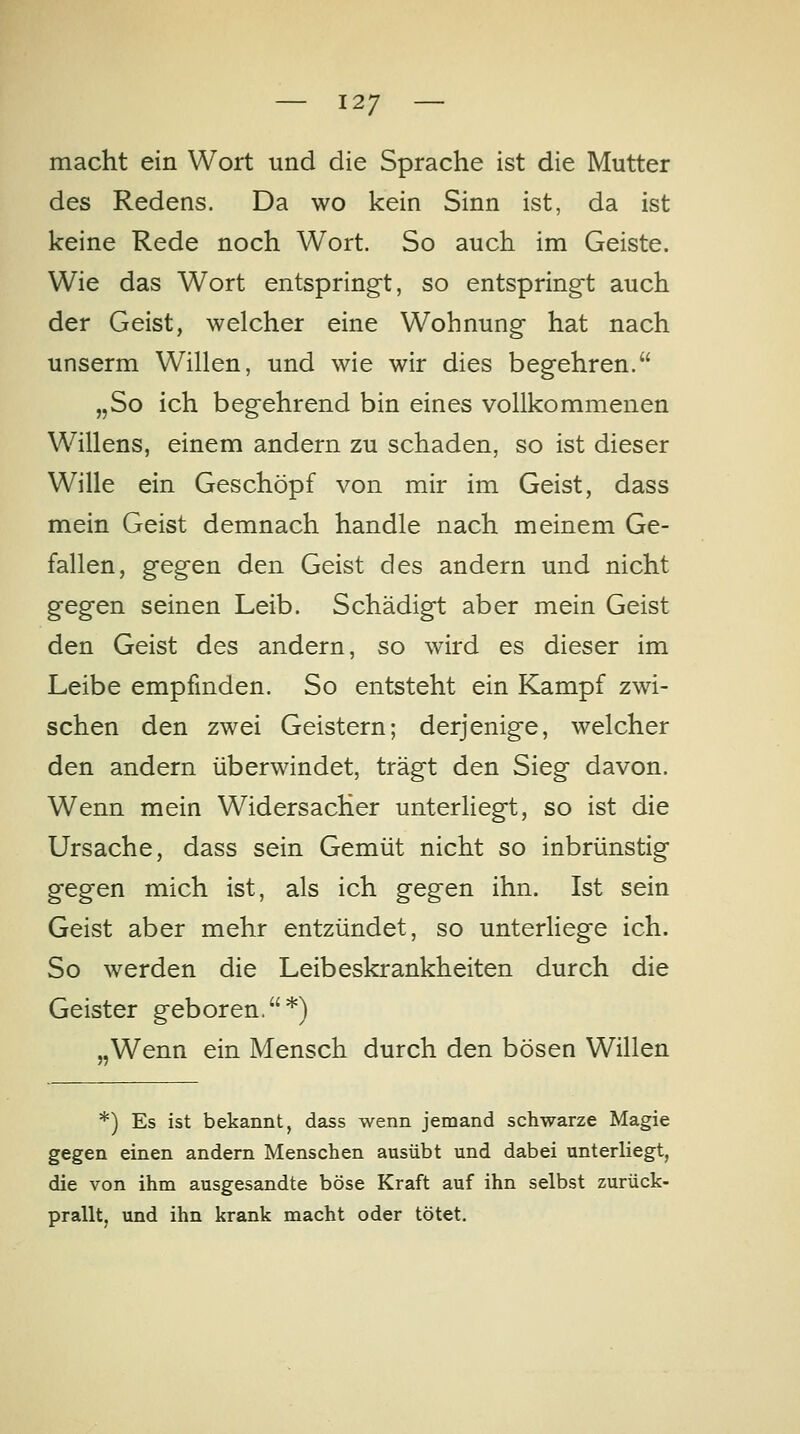 macht ein Wort und die Sprache ist die Mutter des Redens. Da wo kein Sinn ist, da ist keine Rede noch Wort. So auch im Geiste. Wie das Wort entspringt, so entspring-t auch der Geist, welcher eine Wohnung hat nach unserm Willen, und wie wir dies begehren. „So ich begehrend bin eines vollkommenen Willens, einem andern zu schaden, so ist dieser Wille ein Geschöpf von mir im Geist, dass mein Geist demnach handle nach meinem Ge- fallen, gegen den Geist des andern und nicht gegen seinen Leib. Schädigt aber mein Geist den Geist des andern, so wird es dieser im Leibe empfinden. So entsteht ein Kampf zwi- schen den zwei Geistern; derjenige, welcher den andern überwindet, trägt den Sieg davon. Wenn mein Widersacher unterliegt, so ist die Ursache, dass sein Gemüt nicht so inbrünstig gegen mich ist, als ich gegen ihn. Ist sein Geist aber mehr entzündet, so unterliege ich. So werden die Leibeskrankheiten durch die Geister geboren.*) „Wenn ein Mensch durch den bösen Willen *) Es ist bekannt, dass wenn jemand schwarze Magie gegen einen andern Menschen ausübt und dabei unterliegt, die von ihm ausgesandte böse Kraft auf ihn selbst zurück- prallt, und ihn krank macht oder tötet.