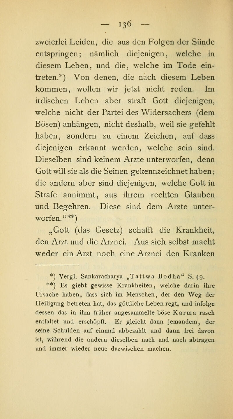 zweierlei Leiden, die aus den Folgen der Sünde entspringen; nämlich diejenigen, welche in diesem Leben, und die, welche im Tode ein- treten.*) Von denen, die nach diesem Leben kommen, wollen wir jetzt nicht reden. Im irdischen Leben aber straft Gott diejenigen, welche nicht der Partei des Widersachers (dem Bösen) anhängen, nicht deshalb, weil sie gefehlt haben, sondern zu einem Zeichen, auf dass diejenigen erkannt werden, welche sein sind. Dieselben sind keinem Arzte unterworfen, denn Gott will sie als die Seinen gekennzeichnet haben; die andern aber sind diejenigen, welche Gott in Strafe annimmt, aus ihrem rechten Glauben und Begehren. Diese sind dem Arzte unter- worfen.  **) „Gott (das Gesetz) schafft die Krankheit, den Arzt und die Arznei. Aus sich selbst macht weder ein Arzt noch eine Arznei den Kranken *) Vergl. Sankaracharya „Tattwa Bodha S. 49. **) Es giebt gewisse Krankheiten, welche darin ihre Ursache haben, dass sich im Menschen, der den Weg der Heiligung betreten hat, das göttliche Leben regt, und infolge dessen das in ihm früher angesammelte böse Karma rasch entfaltet und erschöpft. Er gleicht dann jemandem, der seine Schulden auf einmal abbezahlt und dann frei davon ist, während die andern dieselben nach und nach abtragen und immer wieder neue dazwischen machen.