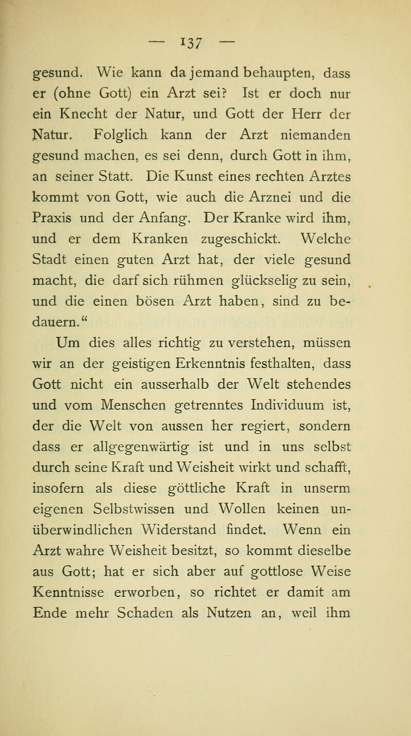 gesund. Wie kann da jemand behaupten, dass er (ohne Gott) ein Arzt sei? Ist er doch nur ein Knecht der Natur, und Gott der Herr der Natur. Folglich kann der Arzt niemanden gesund machen, es sei denn, durch Gott in ihm, an seiner Statt. Die Kunst eines rechten Arztes kommt von Gott, wie auch die Arznei und die Praxis und der Anfang. Der Kranke wird ihm, und er dem Kranken zugeschickt. Welche Stadt einen guten Arzt hat, der viele gesund macht, die darf sich rühmen glückselig zu sein, und die einen bösen Arzt haben, sind zu be- dauern. Um dies alles richtig zu verstehen, müssen wir an der geistigen Erkenntnis festhalten, dass Gott nicht ein ausserhalb der Welt stehendes und vom Menschen getrenntes Individuum ist, der die Welt von aussen her regiert, sondern dass er allgegenwärtig ist und in uns selbst durch seine Kraft und Weisheit wirkt und schafft, insofern als diese göttliche Kraft in unserm eigenen Selbstwissen und Wollen keinen un- überwindlichen Widerstand findet. Wenn ein Arzt wahre Weisheit besitzt, so kommt dieselbe aus Gott; hat er sich aber auf gottlose Weise Kenntnisse erworben, so richtet er damit am Ende mehr Schaden als Nutzen an, weil ihm