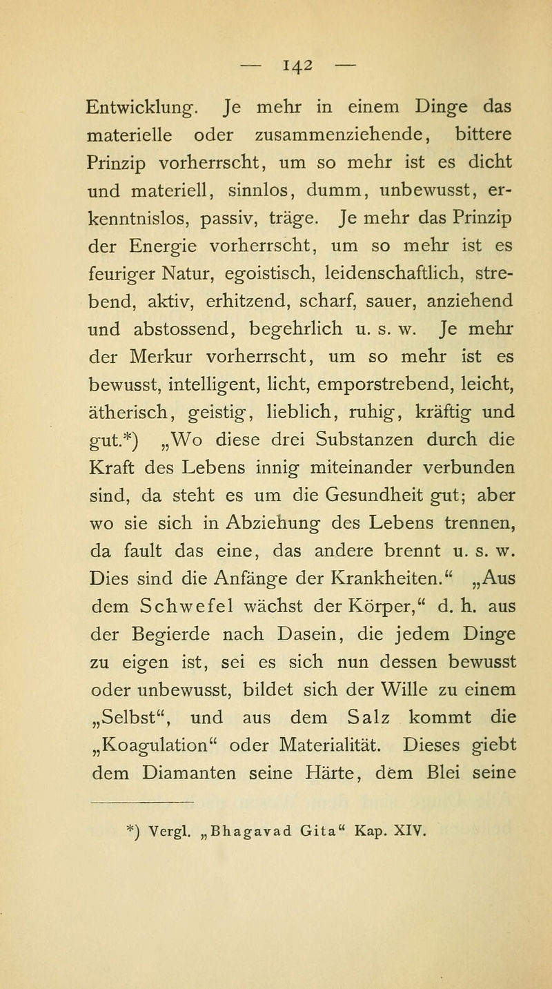 Entwicklung-. Je mehr in einem Dinge das materielle oder zusammenziehende, bittere Prinzip vorherrscht, um so mehr ist es dicht und materiell, sinnlos, dumm, unbewusst, er- kenntnislos, passiv, träge. Je mehr das Prinzip der Energie vorherrscht, um so mehr ist es feuriger Natur, egoistisch, leidenschaftlich, stre- bend, aktiv, erhitzend, scharf, sauer, anziehend und abstossend, begehrlich u. s. w. Je mehr der Merkur vorherrscht, um so mehr ist es bewusst, intelligent, licht, emporstrebend, leicht, ätherisch, geistig, lieblich, ruhig, kräftig und gut.*) „Wo diese drei Substanzen durch die Kraft des Lebens innig miteinander verbunden sind, da steht es um die Gesundheit gut; aber wo sie sich in Abziehung des Lebens trennen, da fault das eine, das andere brennt u. s. w. Dies sind die Anfänge der Krankheiten. „Aus dem Schwefel wächst der Körper, d.h. aus der Begierde nach Dasein, die jedem Dinge zu eigen ist, sei es sich nun dessen bewusst oder unbewusst, bildet sich der Wille zu einem „Selbst, und aus dem Salz kommt die „Koagulation oder Materialität. Dieses giebt dem Diamanten seine Härte, dem Blei seine ^) Vergl. „Bhagavad Gita Kap. XIV.