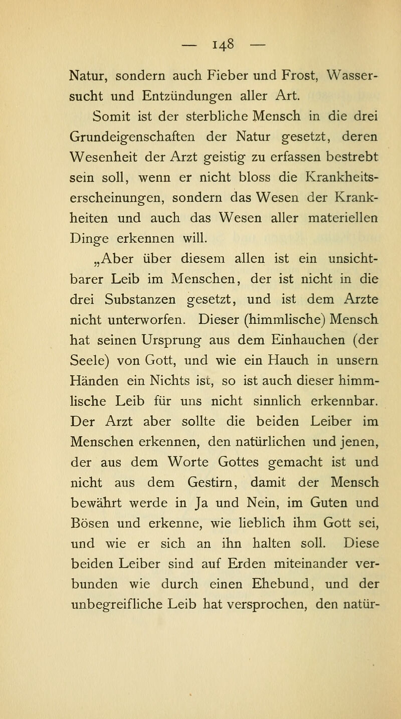 Natur, sondern auch Fieber und Frost, Wasser- sucht und Entzündungen aller Art. Somit ist der sterbliche Mensch in die drei Grundeigenschaften der Natur gesetzt, deren Wesenheit der Arzt geistig zu erfassen bestrebt sein soll, wenn er nicht bloss die Krankheits- erscheinungen, sondern das Wesen der Krank- heiten und auch das Wesen aller materiellen Dinge erkennen will. „Aber über diesem allen ist ein unsicht- barer Leib im Menschen, der ist nicht in die drei Substanzen gesetzt, und ist dem Arzte nicht unterworfen. Dieser (himmlische) Mensch hat seinen Ursprung aus dem Einhauchen (der Seele) von Gott, und wie ein Hauch in unsern Händen ein Nichts ist, so ist auch dieser himm- lische Leib für uns nicht sinnlich erkennbar. Der Arzt aber sollte die beiden Leiber im Menschen erkennen, den natürlichen und jenen, der aus dem Worte Gottes gemacht ist und nicht aus dem Gestirn, damit der Mensch bewährt werde in Ja und Nein, im Guten und Bösen und erkenne, wie lieblich ihm Gott sei, und wie er sich an ihn halten soll. Diese beiden Leiber sind auf Erden miteinander ver- bunden wie durch einen Ehebund, und der unbegreifliche Leib hat versprochen, den natür-