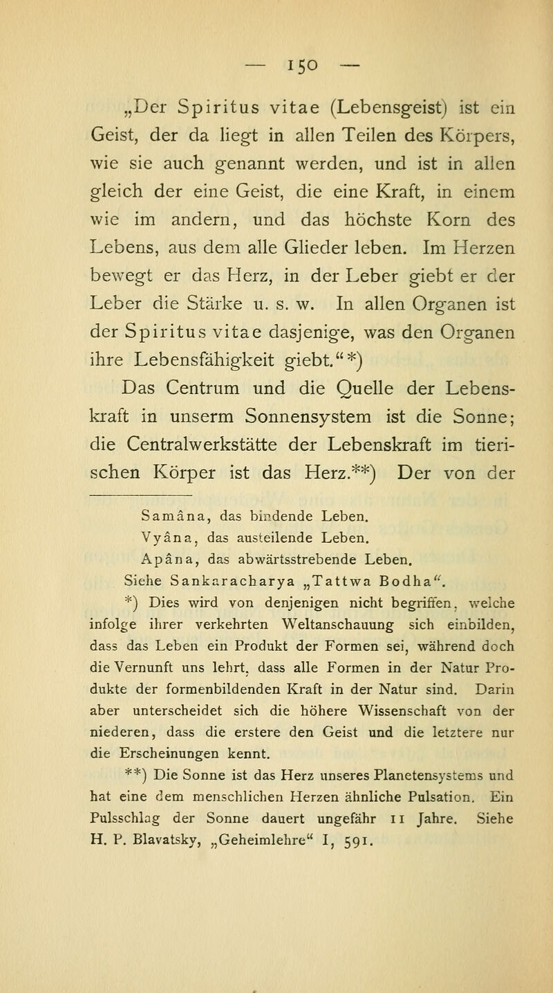 — ISO — „Der Spiritus vitae (Lebensgeist) ist ein Geist, der da liegt in allen Teilen des Körpers, wie sie auch genannt werden, und ist in allen gleich der eine Geist, die eine Kraft, in einem wie im andern, und das höchste Korn des Lebens, aus dem alle Glieder leben. Im Herzen bewegt er das Herz, in der Leber giebt er der Leber die Stärke u. s. w. In allen Organen ist der Spiritus vitae dasjenige, was den Organen ihre Lebensfähigkeit giebt*) Das Centrum und die Quelle der Lebens- kraft in unserm Sonnensystem ist die Sonne; die Centralwerkstätte der Lebenskraft im tieri- schen Körper ist das Herz.^*) Der von der Samäna, das bindende Leben. Vyäna, das austeilende Leben. Apäna, das abwärtsstrebende Leben. Siehe Sankaracharya „Tattwa Bodha'^ *) Dies wird von denjenigen nicht begriffen, welche infolge ihrer verkehrten Weltanschauung sich einbilden, dass das Leben ein Produkt der Formen sei, während doch die Vernunft uns lehrt, dass alle Formen in der Natur Pro- dukte der formenbildenden Kraft in der Natur sind. Darin aber unterscheidet sich die höhere Wissenschaft von der niederen, dass die erstere den Geist und die letztere nur die Erscheinungen kennt. **) Die Sonne ist das Herz unseres Planetensystems und hat eine dem menschlichen Herzen ähnliche Pulsation. Ein Pulsschlag der Sonne dauert ungefähr 11 Jahre. Siehe H. P. Blavatsky, „Geheimlehre I, 591.