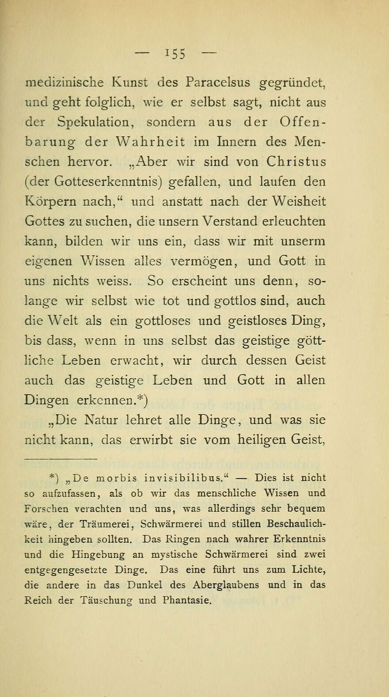 medizinische Kunst des Paracelsus gegründet, und geht folgHch, wie er selbst sagt, nicht aus der Spekulation, sondern aus der Offen- barung der Wahrheit im Innern des Men- schen hervor. ..Aber wir sind von Christus (der Gotteserkenntnis) gefallen, und laufen den Körpern nach, und anstatt nach der Weisheit Gottes zu suchen, die unsern Verstand erleuchten kann, bilden wir uns ein, dass wir mit unserm eigenen V/issen alles vermögen, und Gott in uns nichts weiss. So erscheint uns denn, so- lange wir selbst wie tot und gottlos sind, auch die Welt als ein gottloses und geistloses Ding, bis dass, wenn in uns selbst das geistige gött- liche Leben erwacht, wür durch dessen Geist auch das geistige Leben und Gott in allen Dingen erkennen.*) „Die Natur lehret alle Dinge, und was sie nicht kann, das erwirbt sie vom heiligen Geist, *) „De morbis invisibilibus. — Dies ist nicht so aufzufassen, als ob wir das menschliche Wissen und Forschen verachten und uns, was allerdings sehr bequem wäre, der Träumerei, Schwärmerei und stillen Beschaulich- keit hingeben sollten. Das Ringen nach wahrer Erkenntnis und die Hingebung an mystische Schwärmerei sind zwei entgegengesetzte Dinge. Das eine führt uns zum Lichte, die andere in das Dunkel des Aberglaubens und in das Reich der Täuschung^ und Phantasie.