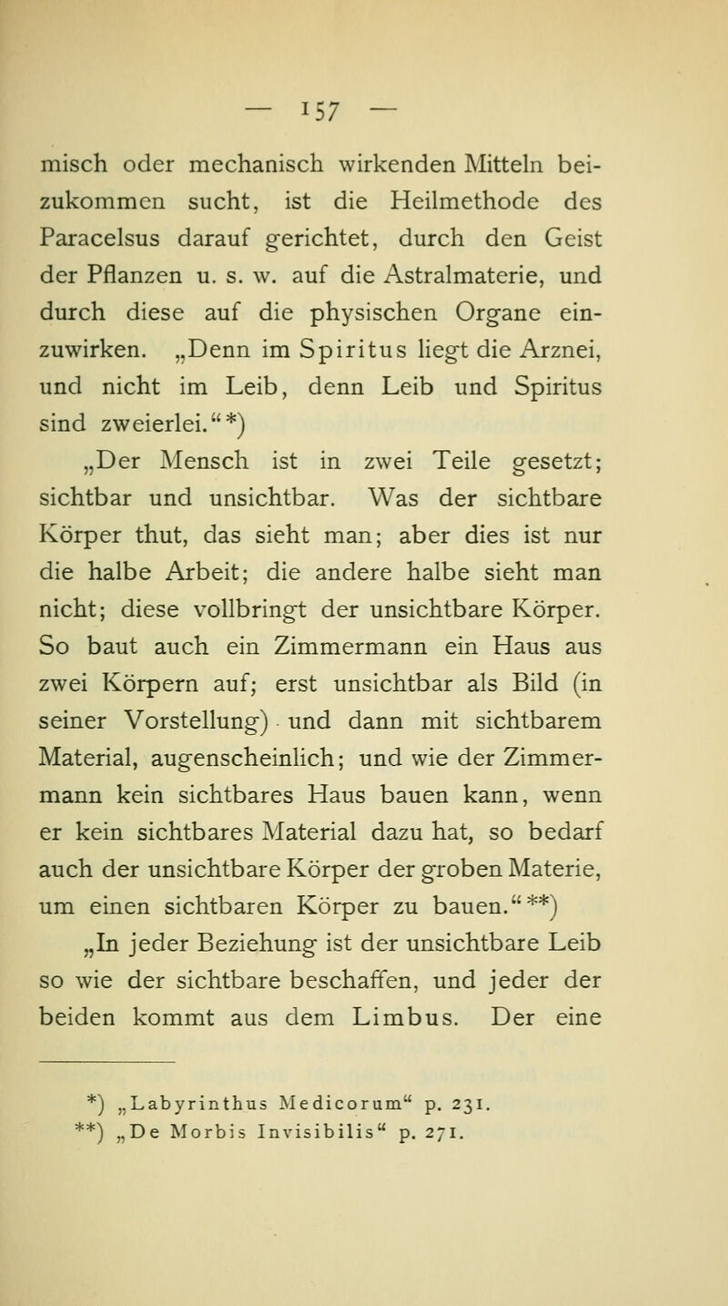 misch oder mechanisch wirkenden Mitteln bei- zukommen sucht, ist die Heilmethode des Paracelsus darauf gerichtet, durch den Geist der Pflanzen u. s. w. auf die Astralmaterie, und durch diese auf die physischen Organe ein- zuwirken. „Denn im Spiritus liegt die Arznei, und nicht im Leib, denn Leib und Spiritus sind zweierlei.*) „Der Mensch ist in zwei Teile gesetzt; sichtbar und unsichtbar. Was der sichtbare Körper thut, das sieht man; aber dies ist nur die halbe Arbeit; die andere halbe sieht man nicht; diese vollbringt der unsichtbare Körper. So baut auch ein Zimmermann ein Haus aus zwei Körpern auf; erst unsichtbar als Bild (in seiner Vorstellung) und dann mit sichtbarem Material, augenscheinlich; und wie der Zimmer- mann kein sichtbares Haus bauen kann, wenn er kein sichtbares Material dazu hat, so bedarf auch der unsichtbare Körper der groben Materie, um einen sichtbaren Körper zu bauen.**) „In jeder Beziehung ist der unsichtbare Leib so wie der sichtbare beschaffen, und jeder der beiden kommt aus dem Limbus. Der eine *) „Labyrinthus Medicorum p. 231. **) „De Morbis Invisibilis p. 271.