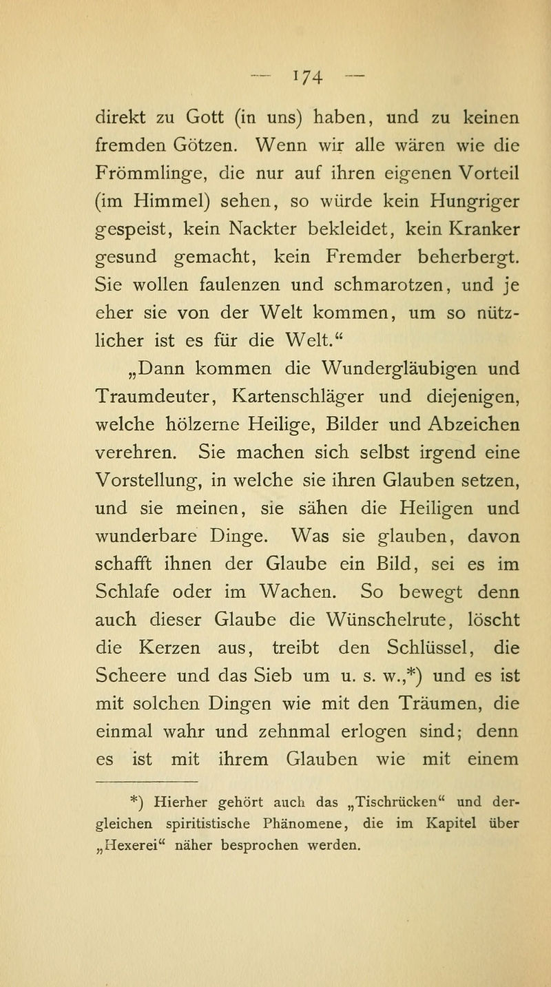 direkt zu Gott (in uns) haben, und zu keinen fremden Götzen. Wenn wir alle wären wie die Frömmlinge, die nur auf ihren eigenen Vorteil (im Himmel) sehen, so würde kein Hungriger gespeist, kein Nackter bekleidet, kein Kranker gesund gemacht, kein Fremder beherbergt. Sie wollen faulenzen und schmarotzen, und je eher sie von der Welt kommen, um so nütz- licher ist es für die Welt. „Dann kommen die Wundergläubigen und Traumdeuter, Kartenschläger und diejenigen, welche hölzerne Heilige, Bilder und Abzeichen verehren. Sie machen sich selbst irgend eine Vorstellung, in welche sie ihren Glauben setzen, und sie meinen, sie sähen die Heiligen und wunderbare Dinge. Was sie glauben, davon schafft ihnen der Glaube ein Bild, sei es im Schlafe oder im Wachen. So bewegt denn auch dieser Glaube die Wünschelrute, löscht die Kerzen aus, treibt den Schlüssel, die Scheere und das Sieb um u. s. w.,*) und es ist mit solchen Dingen wie mit den Träumen, die einmal wahr und zehnmal erlogen sind; denn es ist mit ihrem Glauben wie mit einem *) Hierher gehört auch das „Tischrücken und der- gleichen spiritistische Phänomene, die im Kapitel über „Hexerei näher besprochen werden.