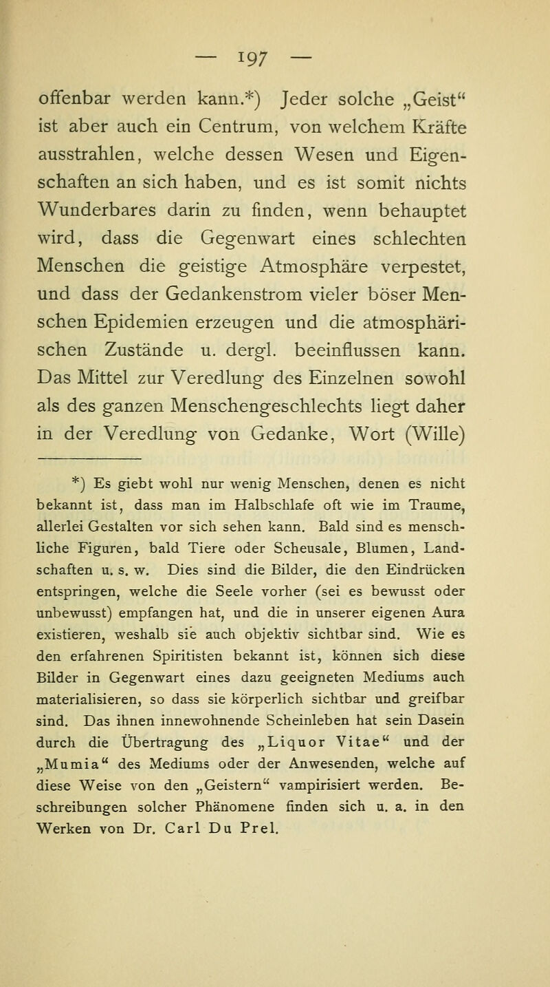 offenbar werden kann.*) Jeder solche „Geist ist aber auch ein Centrum, von welchem Kräfte ausstrahlen, welche dessen Wesen und Eigen- schaften an sich haben, und es ist somit nichts Wunderbares darin zu finden, wenn behauptet wird, dass die Gegenwart eines schlechten Menschen die geistige Atmosphäre verpestet, und dass der Gedankenstrom vieler böser Men- schen Epidemien erzeugen und die atmosphäri- schen Zustände u. dergl. beeinflussen kann. Das Mittel zur Veredlung des Einzelnen sowohl als des ganzen Menschengeschlechts liegt daher in der Veredlung von Gedanke, Wort (Wille) *) Es giebt wohl nur wenig Menschen, denen es nicht bekannt ist, dass man im Halbschlafe oft wie im Traume, allerlei Gestalten vor sich sehen kann. Bald sind es mensch- liche Figuren, bald Tiere oder Scheusale, Blumen, Land- schaften u. s. w. Dies sind die Bilder, die den Eindrücken entspringen, welche die Seele vorher (sei es bewusst oder unbewusst) empfangen hat, und die in unserer eigenen Aura existieren, weshalb sie auch objektiv sichtbar sind. Wie es den erfahrenen Spiritisten bekannt ist, können sich diese Bilder in Gegenwart eines dazu geeigneten Mediums auch materialisieren, so dass sie körperlich sichtbar und greifbar sind. Das ihnen innewohnende Scheinleben hat sein Dasein durch die Übertragung des „Liquor Vitae und der „Mumia des Mediums oder der Anwesenden, welche auf diese Weise von den „Geistern vampirisiert werden. Be- schreibungen solcher Phänomene finden sich u. a. in den Werken von Dr. Carl Du Prel.