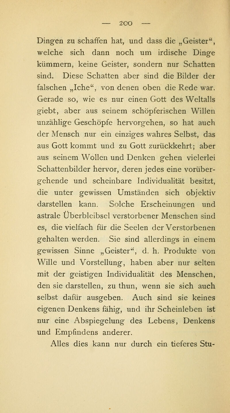 Dingen zu schaffen hat, und dass die „Geister, welche sich dann noch um irdische Dinge künamern, keine Geister, sondern nur Schatten sind. Diese Schatten aber sind die Bilder der falschen „Iche, von denen oben die Rede war. Gerade so, wie es nur einen Gott des Weltalls giebt, aber aus seinem schöpferischen Willen unzählige Geschöpfe hervorgehen, so hat auch der Mensch nur ein einziges wahres Selbst, das aus Gott kommt und zu Gott zurückkehrt; aber aus seinem Wollen und Denken gehen vielerlei Schattenbilder hervor, deren jedes eine vorüber- gehende und scheinbare Individualität besitzt, die unter gewissen Umständen sich objektiv darstellen kann. Solche Erscheinungen und astrale Überbleibsel verstorbener Menschen sind es, die vielfach für die Seelen der Verstorbenen gehalten werden. Sie sind allerdings in einem gewissen Sinne „Geister, d. h. Produkte von Wille und Vorstellung, haben aber nur selten mit der geistigen Individualität des Menschen, den sie darstellen, zu thun, wenn sie sich auch selbst dafür ausgeben. Auch sind sie keines eigenen Denkens fähig, und ihr Scheinleben ist nur eine Abspiegelung des Lebens, Denkens und Empfindens anderer. Alles dies kann nur durch ein tieferes Stu-