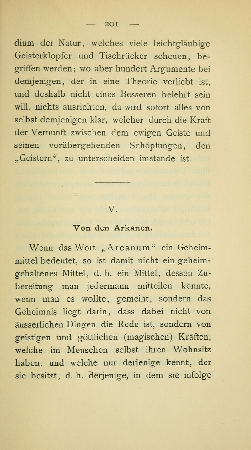 dium der Natur, welches viele leichtgläubig-e Geisterklopfer und Tischrücker scheuen, be- griffen werden; wo aber hundert Argumente bei demjenigen, der in eine Theorie verhebt ist, und deshalb nicht eines Besseren belehrt sein will, nichts ausrichten, da wird sofort ahes von selbst demjenigen klar, welcher durch die Kraft der Vernunft zwischen dem ewigen Geiste und seinen vorübergehenden Schöpfungen, den „Geistern, zu unterscheiden imstande ist. V. Von den Arkanen. Wenn das Wort „Arcanum ein Geheim- mittel bedeutet, so ist damit nicht ein geheim- gehaltenes Mittel, d. h. ein Mittel, dessen Zu- bereitung man jedermann mitteilen könnte, wenn man es wollte, gemeint, sondern das Geheimnis liegt darin, dass dabei nicht von äusserHchen Dingen die Rede ist, sondern von geistigen und göttlichen (magischen) Kräften, welche im Menschen selbst ihren Wohnsitz haben, und welche nur derjenige kennt, der sie besitzt, d. h. derjenige, in dem sie infolge