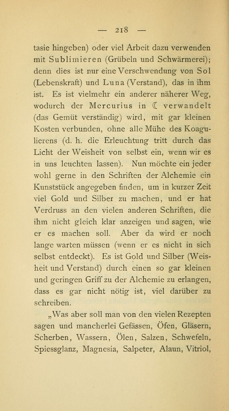 tasie hingeben) oder viel Arbeit dazu verwenden mit Sublimieren (Grübeln und Schwärmerei); denn dies ist nur eine Verschwendung* von Sol (Lebenskraft) und Luna (Verstand), das in ihm ist. Es ist vielmehr ein anderer näherer Weg, wodurch der Mercurius in (I verwandelt (das Gemüt verständig) wird, mit gar kleinen Kosten verbunden, ohne alle Mühe des Koagu- lierens (d. h. die Erleuchtung tritt durch das Licht der Weisheit von selbst ein, wenn wir es in uns leuchten lassen). Nun möchte ein jeder wohl gerne in den Schriften der Alchemie ein Kunststück angegeben finden, um in kurzer Zeit viel Gold und Silber zu machen, und er hat Verdruss an den vielen anderen Schriften, die ihm nicht gleich klar anzeigen und sagen, wie er es machen soll. Aber da wird er noch lange warten müssen (wenn er es nicht in sich selbst entdeckt). Es ist Gold und Silber (Weis- heit und Verstand) durch einen so gar kleinen und geringen Griff zu der Alchemie zu erlangen, dass es gar nicht nötig ist, viel darüber zu schreiben. „Was aber soll man von den vielen Rezepten sagen und mancherlei Gefässen, Öfen, Gläsern, Scherben, Wassern, Ölen, Salzen, Schwefeln, Spiessglanz, Magnesia, Salpeter, Alaun, Vitriol,