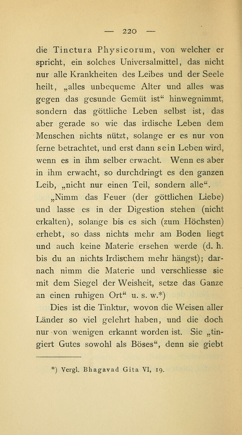 die Tinctura Physicorum, von welcher er spricht, ein solches Universalmittel, das nicht nur alle Krankheiten des Leibes und der Seele heilt, „alles unbequeme Alter und alles was gegen das gesunde Gemüt ist hinwegnimmt, sondern das göttliche Leben selbst ist, das aber gerade so wie das irdische Leben dem Menschen nichts nützt, solange er es nur von ferne betrachtet, und erst dann sein Leben wird, wenn es in ihm selber erwacht. Wenn es aber in ihm erwacht, so durchdringt es den ganzen Leib, „nicht nur einen Teil, sondern alle. „Nimm das Feuer (der göttlichen Liebe) und lasse es in der Digestion stehen (nicht erkalten), solange bis es sich (zum Höchsten) erhebt, so dass nichts mehr am Boden liegt und auch keine Materie ersehen werde (d. h. bis du an nichts Irdischem mehi hängst); dar- nach nimm die Materie und verschliesse sie mit dem Siegel der Weisheit, setze das Ganze an einen ruhigen Ort u. s. w.*) Dies ist die Tinktur, wovon die Weisen aller Länder so viel gelehrt haben, und die doch nur -von wenigen erkannt worden ist, Sie „tin- giert Gutes sowohl als Böses, denn sie giebt ') Vergl, Bhagavad Gita VI, 19.