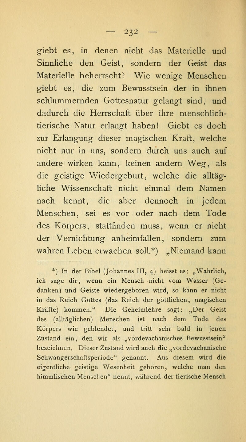 g-iebt es, in denen nicht das Materielle und Sinnliche den Geist, sondern der Geist das Materielle beherrscht? Wie wenige Menschen giebt es, die zum Bewusstsein der in ihnen schlummernden Gottesnatur gelang-t sind, und dadurch die Herrschaft über ihre menschlich- tierische Natur erlangt haben! Giebt es doch zur Erlangung dieser magischen Kraft, welche nicht nur in uns, sondern durch uns auch auf andere wirken kann, keinen andern Weg, als die geistige Wiedergeburt, welche die alltäg- liche Wissenschaft nicht einmal dem Namen nach kennt, die aber dennoch in jedem Menschen, sei es vor oder nach dem Tode des Körpers, stattfinden muss, wenn er nicht der Vernichtung anheimfallen, sondern zum wahren Leben erwachen soll.*) „Niemand kann *) In der Bibel (Johannes III, 4) heisst es: „Wahrlich, ich sage dir, wenn ein Mensch nicht vom Wasser (Ge- danken) und Geiste wiedergeboren wird, so kann er nicht in das Reich Gottes (das Reich der göttlichen, magischen Kräfte) kommen. Die Geheimlehre sagt: „Der Geist des (alltäglichen) Menschen ist nach dem Tode des Körpers wie geblendet, und tritt sehr bald in jenen Zustand ein, den wir als „vordevachanisches Bewusstsein bezeichnen. Dieser Zustand wird auch die „vordevachanische Scbwangerschaftsperiode genannt. Aus diesem wird die eigentliche geistige Wesenheit geboren, welche man den himmlischen Menschen nennt, während der tierische Mensch