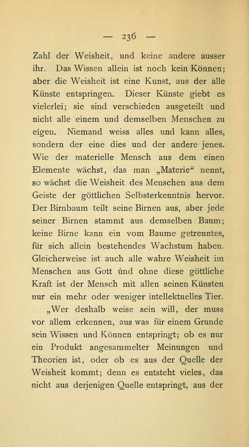 Zahl der Weisheit, und keine andere ausser ihr. Das Wissen allein ist noch kein Können; aber die Weisheit ist eine Kunst, aus der alle Künste entspringen. Dieser Künste giebt es vielerlei; sie sind verschieden ausgeteilt und nicht alle einem und demselben Menschen zu eigen. Niemand weiss alles und kann alles, sondern der eine dies und der andere jenes. Wie der materielle Mensch aus dem einen Elemente wächst, das man „Materie nennt, so wächst die Weisheit des Menschen aus dem Geiste der göttlichen Selbsterkenntnis hervor. Der Birnbaum teilt seine Birnen aus, aber jede seiner Birnen stammt aus demselben Baum; keine Birne kann ein vom Baume getrenntes, für sich allein bestehendes Wachstum haben. Gleicherweise ist auch alle wahre Weisheit im Menschen aus Gott und ohne diese göttliche Kraft ist der Mensch mit allen seinen Künsten nur ein mehr oder weniger intellektuelles Tier. „Wer deshalb weise sein will, der muss vor allem erkennen, aus was für einem Grunde sein Wissen und Können entspringt; ob es nur ein Produkt angesammelter Meinungen und Theorien ist, oder ob es aus der Quelle der Weisheit kommt; denn es entsteht vieles, das nicht aus derjenigen Quelle entspringt, aus der