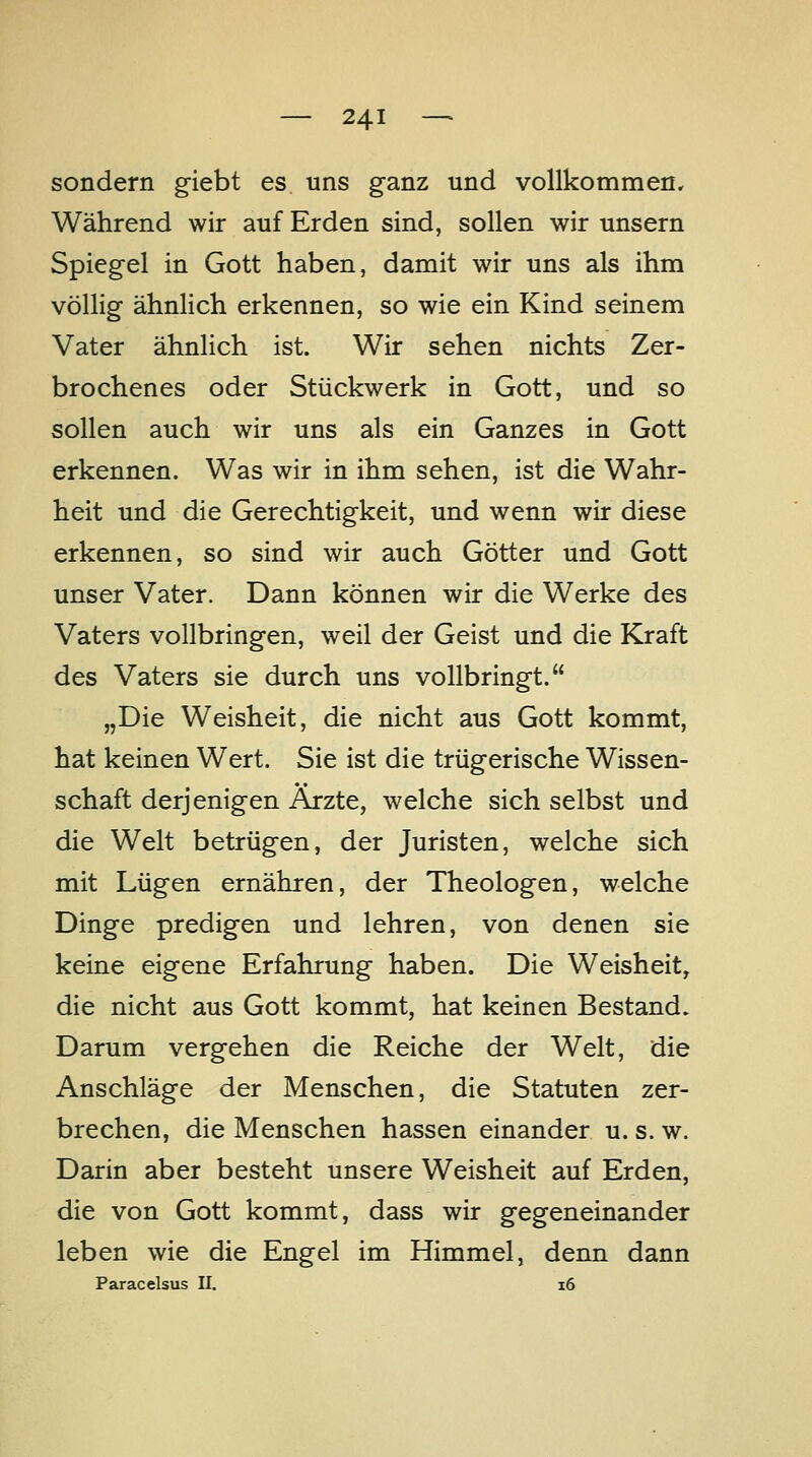 sondern g-iebt es uns ganz und vollkommen. Während wir auf Erden sind, sollen wir unsern Spiegel in Gott haben, damit wir uns als ihm völlig ähnlich erkennen, so wie ein Kind seinem Vater ähnlich ist. Wir sehen nichts Zer- brochenes oder Stückwerk in Gott, und so sollen auch wir uns als ein Ganzes in Gott erkennen. Was wir in ihm sehen, ist die Wahr- heit und die Gerechtigkeit, und wenn wir diese erkennen, so sind wir auch Götter und Gott unser Vater. Dann können wir die Werke des Vaters vollbringen, weil der Geist und die Kraft des Vaters sie durch uns vollbringt. „Die Weisheit, die nicht aus Gott kommt, hat keinen Wert. Sie ist die trügerische Wissen- schaft derjenigen Ärzte, welche sich selbst und die Welt betrügen, der Juristen, welche sich mit Lügen ernähren, der Theologen, welche Dinge predigen und lehren, von denen sie keine eigene Erfahrung haben. Die Weisheit, die nicht aus Gott kommt, hat keinen Bestand. Darum vergehen die Reiche der Welt, die Anschläge der Menschen, die Statuten zer- brechen, die Menschen hassen einander u. s. w. Darin aber besteht unsere Weisheit auf Erden, die von Gott kommt, dass wir gegeneinander leben wie die Engel im Himmel, denn dann Paracelsus II. i6