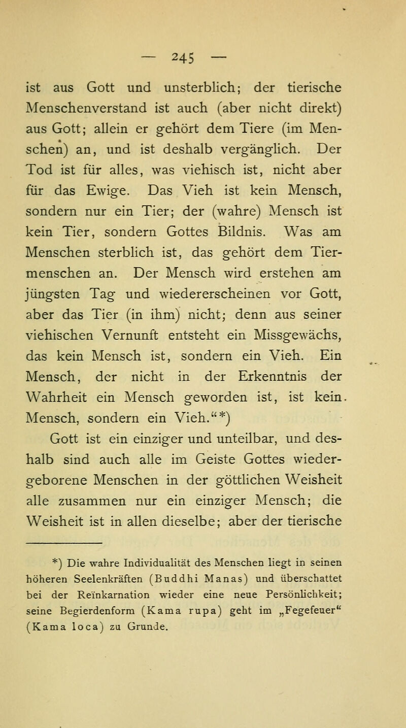 ist aus Gott und unsterblich; der tierische Menschenverstand ist auch (aber nicht direkt) aus Gott; allein er gehört dem Tiere (im Men- schen) an, und ist deshalb verg-äng-lich. Der Tod ist für alles, was viehisch ist, nicht aber für das Ewige. Das Vieh ist kein Mensch, sondern nur ein Tier; der (wahre) Mensch ist kein Tier, sondern Gottes Bildnis. Was am Menschen sterblich ist, das gehört dem Tier- menschen an. Der Mensch wird erstehen am jüngsten Tag und wieder erscheinen vor Gott, aber das Tier (in ihm) nicht; denn aus seiner viehischen Vernunft entsteht ein Missgewächs, das kein Mensch ist, sondern ein Vieh. Ein Mensch, der nicht in der Erkenntnis der Wahrheit ein Mensch geworden ist, ist kein, Mensch, sondern ein Vieh.*) Gott ist ein einziger und unteilbar, und des- halb sind auch alle im Geiste Gottes wieder- geborene Menschen in der göttlichen Weisheit alle zusammen nur ein einziger Mensch; die Weisheit ist in allen dieselbe; aber der tierische *) Die wahre Individualität des Menschen liegt in seinen höheren Seelenkräften (Buddhi Manas) und überschattet bei der Reinkamation wieder eine neue Persönlichkeit; seine Begierdenform (Kama rupa) geht im „Fegefeuer (Kama loca) zu Grunde.