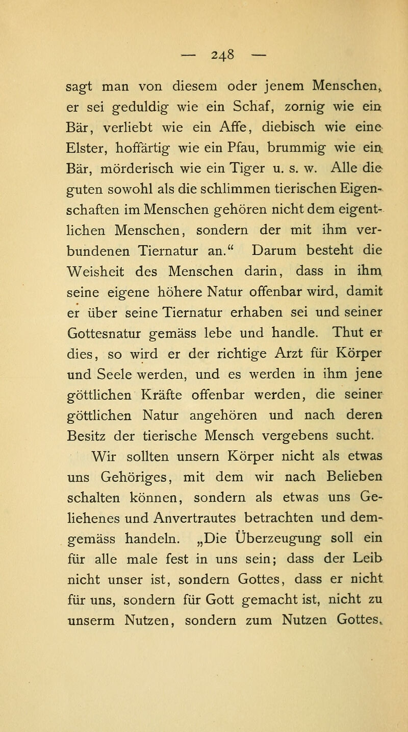 sagt man von diesem oder jenem Menschen^ er sei geduldig wie ein Schaf, zornig wie ein Bär, verliebt wie ein Affe, diebisch wie eine Elster, hoffärtig wie ein Pfau, brummig wie eirt Bär, mörderisch wie ein Tiger u. s. w. Alle die guten sowohl als die schlimmen tierischen Eigen- schaften im Menschen gehören nicht dem eigent^ liehen Menschen, sondern der mit ihm ver- bundenen Tiernatur an. Darum besteht die Weisheit des Menschen darin, dass in ihnx seine eigene höhere Natur offenbar wird, damit er über seine Tiernatur erhaben sei und seiner Gottesnatur gemäss lebe und handle. Thut er dies, so wird er der richtige Arzt für Körper und Seele werden, und es werden in ihm jene göttHchen Kräfte offenbar werden, die seiner göttlichen Natur angehören und nach deren Besitz der tierische Mensch vergebens sucht. Wir sollten unsern Körper nicht als etwas uns Gehöriges, mit dem wir nach Belieben schalten können, sondern als etwas uns Ge- liehenes und Anvertrautes betrachten und dem- gemäss handeln. „Die Überzeugung soll ein für alle male fest in uns sein; dass der Leib nicht unser ist, sondern Gottes, dass er nicht für uns, sondern für Gott gemacht ist, nicht zu unserm Nutzen, sondern zum Nutzen Gottes»