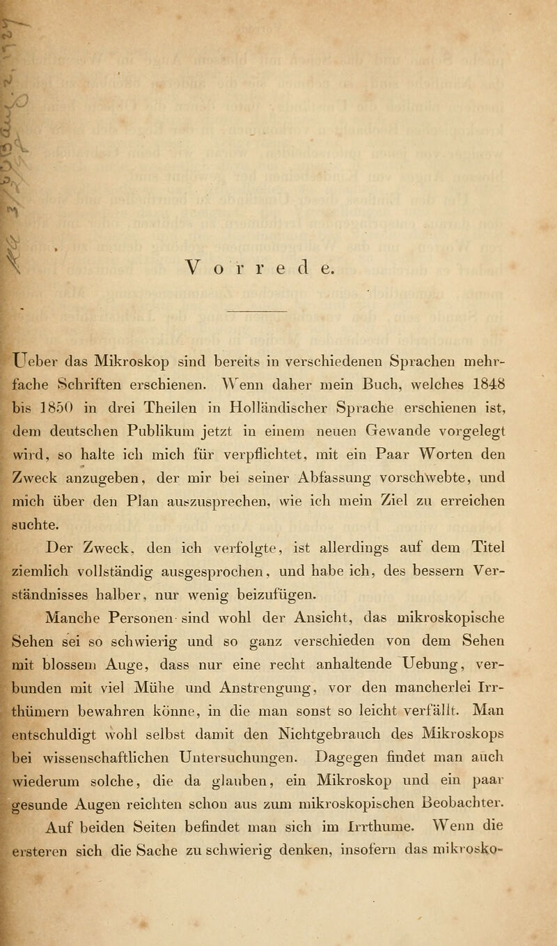 Vorrede. Ueber das Mikroskop sind bereits in verschiedenen Sprachen mehr- fache Schriften erschienen. \\ enn daher mein Buch, welches 1848 bis 1850 in drei Theilen in Holländischer Sprache erschienen ist, dem deutschen Publikum jetzt in einem neuen Gewände vorgelegt wird, so halte ich mich für verpflichtet, mit ein Paar Worten den Zweck anzugeben, der mir bei seiner Abfassung vorschwebte, und mich über den Plan auszusprechen, wie ich mein Ziel zu erreichen suchte. Der Zweck, den ich verfolgte, ist allerdings auf dem Titel ziemlich vollständig ausgesprochen, und habe ich, des bessern Ver- ständnisses halber, nur wenig beizufügen. Manche Personen sind wohl der Ansicht, das mikroskopische Sehen sei so schwierig und so ganz verschieden von dem Sehen mit blossem Auge, dass nur eine recht anhaltende Uebung, ver- bunden mit viel Mühe und Anstrengung, vor den mancherlei Irr- thümern bewahren könne, in die man sonst so leicht verfällt. Man entschuldigt wohl selbst damit den Nichtgebrauch des Mikroskops bei wissenschaftlichen Untersuchungen. Dagegen findet man auch wiederum solche, die da glauben, ein Mikroskop und ein paar gesunde Augen reichten schon aus zum mikroskopischen Beobachter. Auf beiden Seiten befindet man sich im Irrthume. Wenn die ersteren sich die Sache zu schwierig denken, insofern das mikrosko-