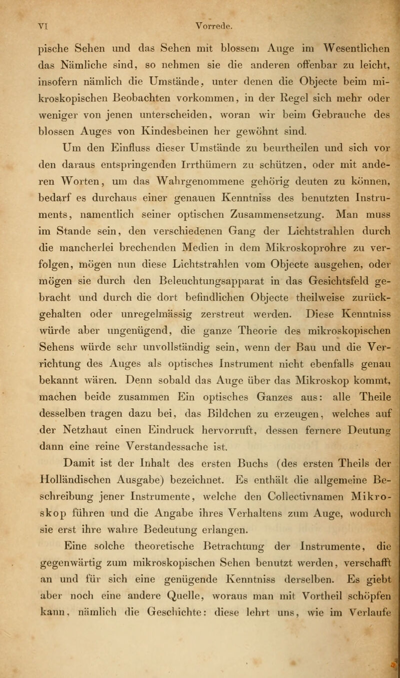 pische Sehen und das Sehen mit blossem Auge im Wesentlichen das Nämliche sind, so nehmen sie die anderen offenbar zu leicht, insofern nämlich die Umstände, unter denen die Objecte beim mi- kroskopischen Beobachten vorkommen, in der Regel sich mehr oder weniger von jenen unterscheiden, woran wir beim Gebrauche des blossen Auges von Kindesbeinen her gewöhnt sind. Um den Einfluss dieser Umstände zu beurtheilen und sich vor den daraus entspringenden Irrthümern zu schützen, oder mit ande- ren Worten, um das Wahrgenommene gehörig deuten zu können, bedarf es durchaus einer genauen Kenntniss des benutzten Instru- ments, namentlich seiner optischen Zusammensetzung. Man muss im Stande sein, den verschiedenen Gang der Lichtstrahlen durch die mancherlei brechenden Medien in dem Mikroskoprohre zu ver- folgen, mögen nun diese Lichtstrahlen vom Objecte ausgehen, oder mögen sie durch den Beleuchtungsapparat in das Gesichtsfeld ge- bracht und durch die dort befindlichen Objecte theilweise zurück- gehalten oder unregelmässig zerstreut werden. Diese Kenntniss würde aber ungenügend, die ganze Theorie des mikroskopischen Sehens würde sehr unvollständig sein, wenn der Bau und die Ver- richtung des Auges als optisches Instrument nicht ebenfalls genau bekannt wären. Denn sobald das Auge über das Mikroskop kommt, machen beide zusammen Ein optisches Ganzes aus: alle Theile desselben tragen dazu bei, das Bildchen zu erzeugen, welches auf der Netzhaut einen Eindruck hervorruft, dessen fernere Deutung dann eine reine Verstandessache ist. Damit ist der Inhalt des ersten Buchs (des ersten Theils der Holländischen Ausgabe) bezeichnet. Es enthält die allgemeine Be- schreibung jener Instrumente, welche den Collectivnamen Mikro- skop führen und die Angabe ihres Verhaltens zum Auge, vvoduich sie erst ihre wahre Bedeutung erlangen. Eine solche theoretische Betrachtung der Instrumente, die gegenwärtig zum mikroskopischen Sehen benutzt werden, verschafft an und für sich eine genügende Kenntniss derselben. Es giebt aber noch eine andere Quelle, woraus man mit Vortheil schöpfen kann, nämlich die Geschichte: diese lehrt uns, wie im Verlaufe