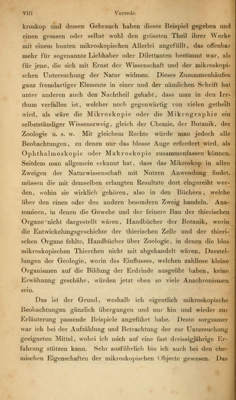 kroskop und dessen Gebrauch haben dieses Beispiel gegeben und einen grossen oder selbst wohl den grüssten Theil ihrer Werke mit einem bunten mikroskopischen Allerlei angefüllt, das ofFenbai' mehr für sogenannte Liebhaber oder Dilettanten bestimmt war, als für jene, die sich mit Ernst der Wissenschaft und der mikroskopi- schen Untersuchiing der Natur widmen. Dieses Zusammenhäufen ganz fremdartiger Elemente in einer und der nämlichen vSchrift hat unter anderen auch den Nachtheil gehabt, dass man in den Irr- thum verfallen ist, welcher noch gegenwärtig von vielen getheilt vnrd, als wäre die Mikroskopie oder die Mikrographie ein selbstständiger Wissenszweig, gleich der Chemie, der Botanik, der Zoologie u. s. w. Mit gleichem Rechte würde man jedoch alle Beobachtungen, zu denen nur das blosse Auge erfordert wird, als Ophthalmoskopie oder Matroskopie zusammenfassen können. Seitdem man allgemein erkannt hat. dass das Miki'oskop in allen Zweigen der Naturwissenschaft mit Nutzen Anwendung findet, müssen die mit demselben erlangten Resultate dort eingereiht wer- den, wohin sie ^virklich gehören, also in den Büchern, welche über den einen oder den andern besondern Zweig handeln. Ana- tomieen, in denen die Gewebe und der feinere Bau der thierischen Orgaue nicht dargestellt wären, Handbücher der Botanik, worin die Entwickelungsgeschichte der thierischen Zelle und der thieri- schen Organe fehlte, Handbücher über Zoologie, in denen die blos mikroskopischen Thierchen nicht mit abgehandelt wären, Darstel- lungen der Geologie, worin des Einflusses, welchen zahllose kleine Organismen auf die Bildimg der Erdrinde ausgeübt haben, keine Erwähnung geschähe, würden jetzt eben so viele Anachronismen sein. Das ist der Grund, weshalb ich eigentlich mikroskopische Beobachtungen gänzlich übergangen und nur hin und wieder zui Erläuterung passende Beispiele angeführt habe. Desto sorgsamer war ich bei der Aufzählung und Betrachtung der zur Untersuchung geeigneten Mittel, wobei ich mich auf eine fast dreissigjährige Er- fahrung stützen kann. Sehr ausführlich bin ich auch bei den che- mischen Eigenschaften der mikroskopischen l )bjecte gewesen. Das