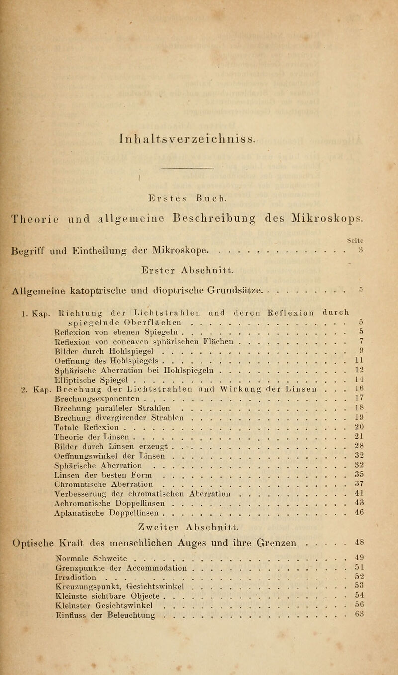 Iiihaltsverzeichniss. p] r s t c s Buch. Theorie und allgemeine BesclireiLung des Mikroskops. •Seite Begriff und Eintheilung der Mikroskope 3 Erster Abschnitt. Allgemeine katoptrische und dioptrische Grundsätze. 5 I.Kap. 11 ich tu ug der Lichtstrahlen und deren Reflexion durch sp i egelnde Oberflächen 5 Reflexion von ebenen Spiegeln 5 Reflexion von concavcn sphärischen Flächen 7 Bilder durch Hohlspiegel 9 Oefl'nung des Hohlspiegels 11 Sphärische Aberration bei Hohlspiegeln 12 Elliptische Spiegel 14 2. Kap. Brechung der Lichtstrahlen und Wirkung der Linsen ... 16 Brechungsexponenten 17 Brechung paralleler Strahlen 18 Brechung divergirender Strahlen 19 Totale Reflexion 20 Theorie der Linsen 21 Bilder durch Linsen erzeugt . . • 28 Oeflnungswinkel der Linsen 32 Sphärische Aberration 32 Linsen der besten Form 35 Chromatische Aberration 37 Verbesserung der chromatischen Aberration 41 Achromatische Doppellinsen 43 Apianatische Doppellinsen 46 Zweiter Abschnitt. Optische Krait des menschlichen Auges und ihre Grenzen 48 Normale Sehweite 49 Grenzpunkte der Accommodation 51 Irradiation 52 Kreuzungspunkt, Gesichtswinkel 53 Kleinste sichtbare Objecte 54 Kleinster Gesichtswinkel 56 Einfluss der Beleuchtung 68