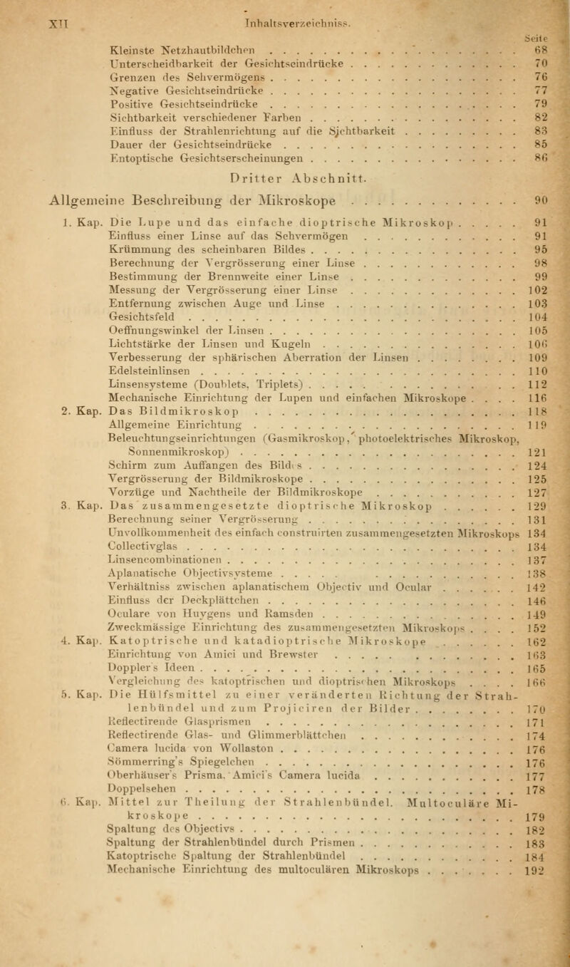 üoile Kleinste NetzhautbiUlchon 68 Unterscheidbarkeit der Gesichtscindrücke 70 Grenzen des Sehvermögens 76 Negative Gesichtseindrücke 77 Positive Gesichtseindrücke 79 Sichtbarkeit verschiedener Farben 82 Einfluss der Strahlenrichtung auf die Sjohtbarkeit 83 Dauer der Gesichtseindrücke 85 Entoptische Gesichtserscheinungen 80 Dritter Abschnitt. Allgemeine Beschreibung der Mikroskope 90 1. Kap. Die Lupe und das einfache dioptrische Mikroskoji 91 Einfluss einer Linse auf das Sehvermögen 91 Krümmung des scheinbaren Bildes 95 Berechnung der Yergrösserung einer Linse 98 Bestimmung der Brennweite einer Linse 99 Messung der Vergrösserung einer Linse 102 Entfernung zwischen Auge und Linse 103 Gesichtsfeld 104 Oefifnungswinkel der Jansen 105 Lichtstärke der Linsen und Kugeln 106 Verbesserung der sphärischen Aberration der Linsen 109 Edelsteinlinsen 110 Linsensysteme (Doublets. Triplets) . . 112 Mechanische Einrichtung der Lupen und einfachen Mikroskope .... 116 2. Kap. DasBildmikroskop 118 Allgemeine Einrichtung 119 Beleuchtungseinrichtungen (Gasmikroskop, photoelektrisches Mikroskop, Sonnenmikroskop j 121 Schirm zum Auffangen des Bildi s 124 Vergrösserung der Bildmikroskope 125 Vorzüge und Nachtheile der Bildmikroskope 127 3. Kap. Das zusammengesetzte dioptrische Mikroskop 129 Berechnung seiner Yergrösserung 131 UnvoUkommenheit des einfach construiiten zusammengesetzten Mikroskops 134 Collectivglas 134 Linsencombinationeii ]37 Apianatische Objectivsysteme 138 Verhältniss zwischen aplanatischeni Objeitiv und Ocular 142 Einfluss der Deckplättchen 146 Oculare von Huygens und Ramsden 149 Zweckmässige P.inrichtnng des zusammengesetzten Mikroskops .... 152 4. Kap. Katoptrische und katadioptrische ^Mikroskope 162 Einrichtung von Amici und Brewster 168 Dopplers Ideen 165 Vergleichung des katoptrischen und dioptris<hen Mikroskops .... 166 5. Kap. Die Hülfsmittel zu einer veränderten Richtung der Strah- lenbündel und zum Projiciren der Bilder 170 Reflectirende Glasprismen 171 Reflectirende Glas- und Glimmei-blättehen 174 (3amera lucida von WoUaston 176 Sömmerring's Spiegelchen 176 Oberliäuser's Prisma. Amici's Camera lucida 177 Doppelsehen 178 6. Kap. JMittel zur Theilung der St rahlen büiidel. Multoculäre Mi- kroskope 179 Spaltung des Objectivs Ig2 Spaltung der StrahlenbUndel durch Prismen 1^3 Katoptrische Spaltung der Strahlenbündel 1{<4 Mechanische Einrichtung des multoculären Mikroskops 192