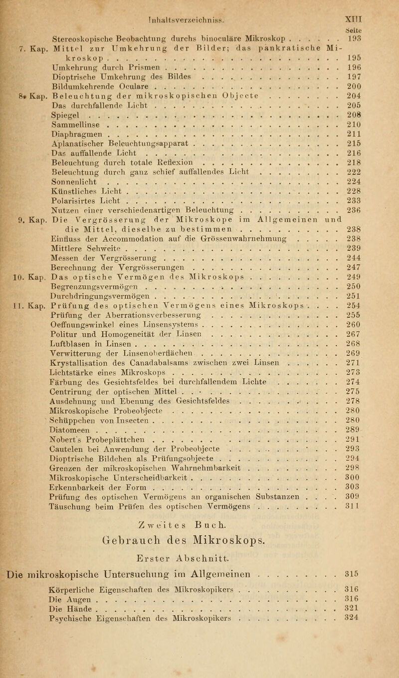 äeite Stercoskopische Beobachtung durchs binoculäre Mikroskop 193 7. Kap. Mitt<>l zur Umkehrung der Bilder; das pankratische Mi- kroskop 195 Umkehrung durt'h Prismen 196 Dioptrische Umkehrung des Bildes 197 Bildumkehrende Oculare 200 8» Kap. Beleuchtung der mikroskopischen Objccte 204 Das durchfallendp Licht 205 Spiegel 208 Sammellinse 210 Diaphragmen 211 Aplanatischer Beleuchtungsapparat 215 Das auflFallende Licht 216 Beleuchtung durch totale Reflexion 218 Beleuchtung durch ganz schief auffallendes Licht 222 Sonnenlieht 224 Künstliches Licht 228 Polarisirtes Licht 233 Nutzen einer verschiedenartigen Beleuchtung 236 O.Kap. Die Vergrösserung der Mikroskope im Allgemeinen und die Mittel, dieselbe zu bestimmen 238 Eintiluss der Accommodation auf die Grössenwahrnehmung 238 Mittlere Sehweite 239 Messen der Vergrösserung 244 Berechnung der Vergrösserungen 247 10. Kap. Das optische Vermögen des Älikroskops 249 Begrenzungsverraögcn 250 Durchdringungsvermögen 251 11. Kap. Prüfung des optischen Vermögens eines Mikroskops .... 254 Prüfung der Aberrationsverbesserung 255 Oeffnungswinkel eines Linsensystems 260 Politur und Homogeneität der Linsen 267 Luftblasen in Linsen 268 Verwitterung der Linsenoberflächen 269 Krystallisation des Canadabalsams zwischen zwei Linsen 271 Lichtstärke eines Mikroskops 273 Färbung des Gesichtsfeldes bei durchfallendem Lichte 274 Centrirung der optischen Mittel . . • . 275 Ausdehnung und Ebenung des Gesichtsfeldes 278 Mikroskopische Probeobjecte 280 Schüppchen von Insecten 280 Diatomeen 289 Nobert s Probeplättcheu 291 Cautelen bei Anwendung der Probeobjecte ... 293 Dioptrische Bildchen als PrüfungsoVijecte 294 Grenzen der mikroskopischen Wahrnehmbarkeit 29^ iMikroskopische Unterscheidljarkeit 300 Erkennbarkeit der Form 303 Prüfung des optischen Vermögens an organischen Substanzen .... 309 Täuschung beim Prüfen des optischen Vermögens 311 Zweites Buch. Gebrauch des Mikroskops. E r s t e r A b s 0 h n i 11. Die mikroskopische Untersuchung im Allgemeinen 315 Körperliche Eigenschaften des Mikroskopikers 316 Die Augen 316 Die Hände 321 Psychische Eigenschaften des Mikroskopikers 324