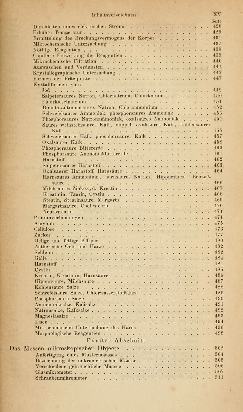 Seite Durclücitcu eines elektrischen Stroms -128 Erhöhte Temjkcratur 429 Ermittelung des Breehungsvermögens der Körper 431 Mikroehemische Untersuchung 437 Nöthigc Reagentien 438 Capillare Einwirkung der Reagentien 439 Mikrochemische Filtration 440 Auswaschen und Verdunsten 441 Krystallographische Untersuchung 442 Formen der Präcipitate 447 Kystallformen von: Jod 449 Salpetersaures Natron, Chlornatrium. Chlorkalium 450 Fluorkieselnatrium 451 Bimeta-antimonsaures Natron, Chlorammonium 452 Schwefelsaures Ammoniak, phosphorsaures Ammoniak 453 Phosphorsaures Natronammoniak, oxalsaures Ammoniak ..... 454 Saures weinsteinsaures Kali, doppelt oxalsaures Kali, kohlensaurer Kalk 455 Schwefelsaurer Kalk, phosphorsaurer Kalk 457 Oxalsaurer Kalk 458 Phosphorsaure Bittererde 460 Phosphorsaure Ammoniakbittererde 461 Harnstoff 462 Salpetersaurer Harnstoft' 463 Oxalsaurer Harnstoff, Harnsäure 464 Harnsaures Ammonium, harnsaures Natron, Hippursäure, Benzoe- säure 466 Milchsaures Zinkoxyd, Kreatin 467 Kreatinin, Taurin, Cystin 468 Stearin, Stearinsäure, Margarin 469 Margarinsäure. Cholestearin 470 Neurostearin 471 Protein Verbindungen 471 Amylum 475 Cellulose 476 Zucker 477 Oelige und fettige Körper 480 Aetherische Oele und Harze 482 Schleim .482 Galle 484 ^ Harnstoff 484 Cystin 485 Kreatin, Kreatinin, Harnsäure 486 Hippursäure, Milchsäure 487 Kohlensaure Salze 488 Schwefelsaure Salze, Chlorwasserstoffsäure 489 Phosphorsaure Salze 490 Ammoniaksalze, Kalisalze 491 Natronsalze, Kalksalze 492 Magnesiasalze 493 Eisen 494 Mikrochemische Untersuchung des Harns 496 Morphologische Reagentien 498 Fünfter Abschnitt. Das Messen mikroskopischer Objecte 502 Anfertigung eines Mustermaasses 504 Bezeichnung der mikrometrischen Maasse 505 Verschiedene gebräuchliche Maasse . ; 506 Glasmikrometer 507 Schraubenmikrometer 511