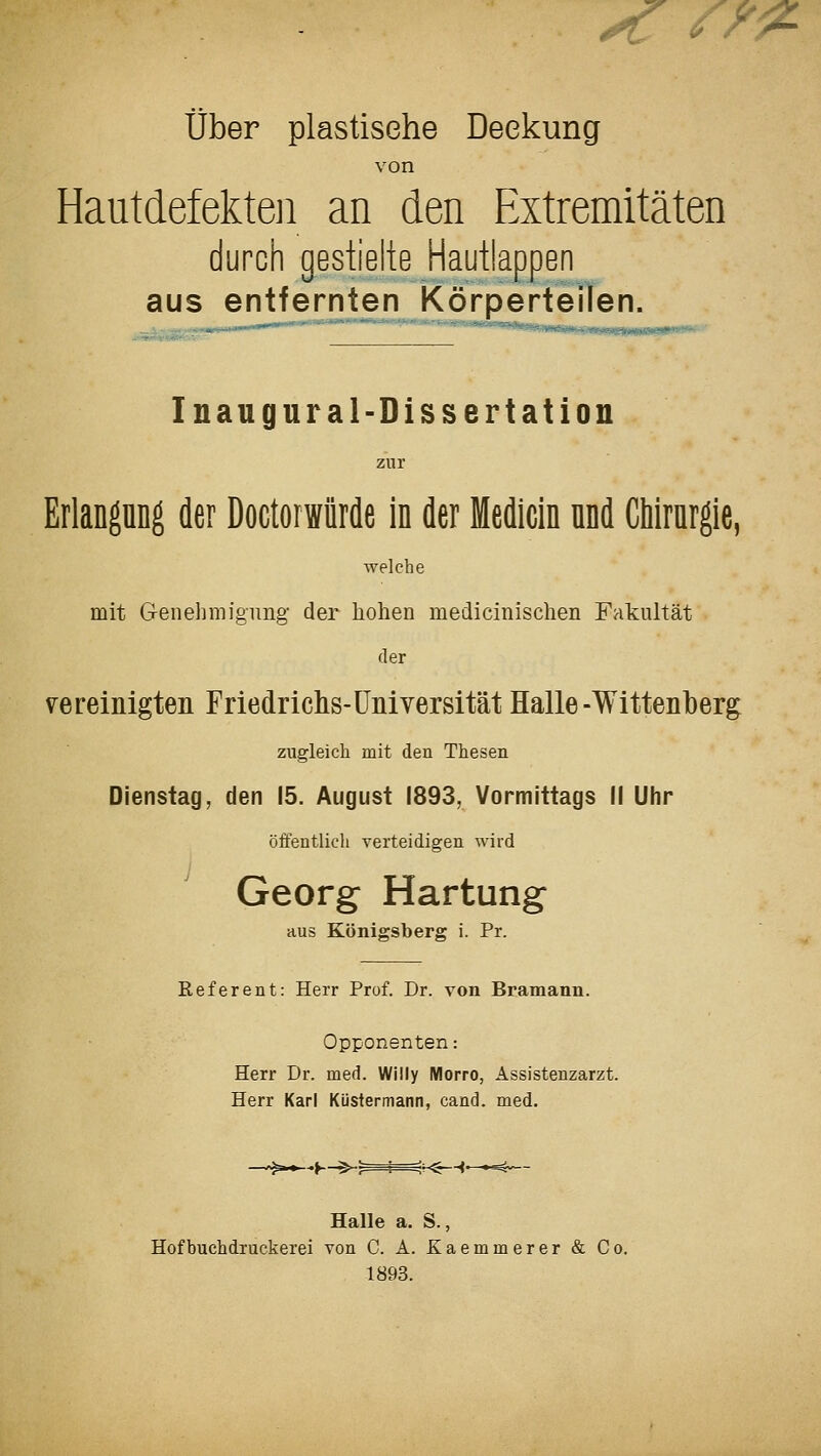 ^ /^1^ über plastische Deckung von Hautdefekteji an den Extremitäten durch gestielte Hautlappen aus entfernten Körperteilen. Inaugural-Dissertation zur Erlangung der Doctorwiirde in der Medicin nnd CMrnrgie, Tvelche mit Genehmigung- der hohen medicinischen Fakultät der v^e reinigten Friedrichs-Universität Halle-Wittenberg zugleich mit den Thesen Dienstag, den 15. August 1893, Vormittags 1! Uhr öffentlich verteidigen wird Georg Härtung aus Königsberg i. Pr. Referent: Herr Prof. Dr. von Bramann. Opponenten: Herr Dr. med. Willy Morro, Assistenzarzt. Herr Karl Küstermann, cand. med. -K-^:—-^-ir^-^' Halle a. S., Hof buchdruckerei von C. A. Kaemmerer & Co. 1893.