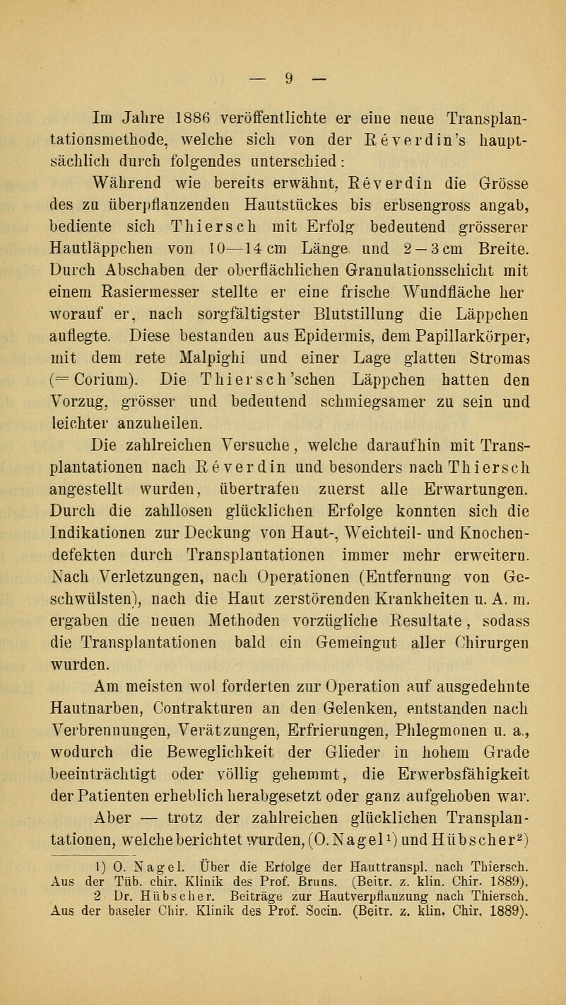 Im Jahre 1886 veröffentlichte er eine neue Transplan- tationsniethode, welche sich von der Eeverdin's haupt- sächlich durch folgendes unterschied: Während wie bereits erwähnt, Eeverdin die Grösse des zu überpflanzenden Hautstückes bis erbsengross angab, bediente sich Thierseh mit Erfolg bedeutend grösserer Hautläppchen von 10—14 cm Länge und. 2 —3 cm Breite. Durch Abschaben der oberflächlichen Granulationsschicht mit einem Rasiermesser stellte er eine frische Wundfläche her worauf er, nach sorgfältigster Blutstillung die Läppchen auflegte. Diese bestanden aus Epidermis, dem Papillarkörper, mit dem rete Malpighi und einer Lage glatten Stromas (-= Corium). Die T hier seh'sehen Läppchen hatten den Vorzug, grösser und bedeutend schmiegsamer zu sein und leichter anzuheilen. Die zahlreichen Versuche, welche daraufhin mit Trans- plantationen nach Eeverdin und besonders nach Thiersch angestellt wurden, übertrafen zuerst alle Erwartungen. Durch die zahllosen glücklichen Erfolge konnten sich die Indikationen zur Deckung von Haut-, Weichteil- und Knochen- defekten durch Transplantationen immer mehr erweitern. Nach Verletzungen, nach Operationen (Entfernung von Ge- schwülsten), nach die Haut zerstörenden Krankheiten u. A. m. ergaben die neuen Methoden vorzügliche Resultate, sodass die Transplantationen bald ein Gemeingut aller Chirurgen wurden. Am meisten wol forderten zur Operation auf ausgedehnte Hautnarben, Contrakturen an den Gelenken, entstanden nach Verbrennungen, Verätzungen, Erfrierungen, Phlegmonen u. a., wodurch die Beweglichkeit der Glieder in hohem Grade beeinträchtigt oder völlig gehemmt, die Erwerbsfähigkeit der Patienten erheblich herabgesetzt oder ganz aufgehoben war. Aber — trotz der zahlreichen glücklichen Transplan- tationen, welche berichtet wurden, (0. Na geD) und Hüb scher 2) 1) 0. Nagel. Über die Erfolge der Hauttranspl. nach Tbiersch. Aus der Tüb. chir. Klinik des Prof. ßruns. (Beitr. z. klin. Chir. 1889). 2 Dr. Hübscher. Beiträge zur Hautverpflanzung nach Thiersch. Aus der basaler Chir. Klinik des Prof. Socin. (Beitr. z. klin. Chir. 1889).